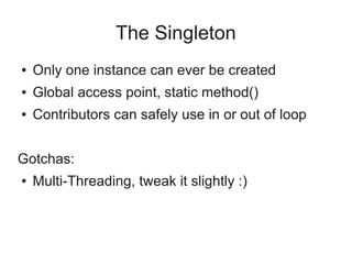 The Singleton
● Only one instance can ever be created
● Global access point, static method()
● Contributors can safely use in or out of loop
Gotchas:
● Multi-Threading, tweak it slightly :)
 