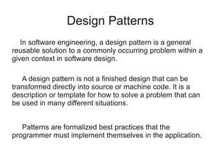 Design Patterns
In software engineering, a design pattern is a general
reusable solution to a commonly occurring problem within a
given context in software design.
A design pattern is not a finished design that can be
transformed directly into source or machine code. It is a
description or template for how to solve a problem that can
be used in many different situations.
Patterns are formalized best practices that the
programmer must implement themselves in the application.
 