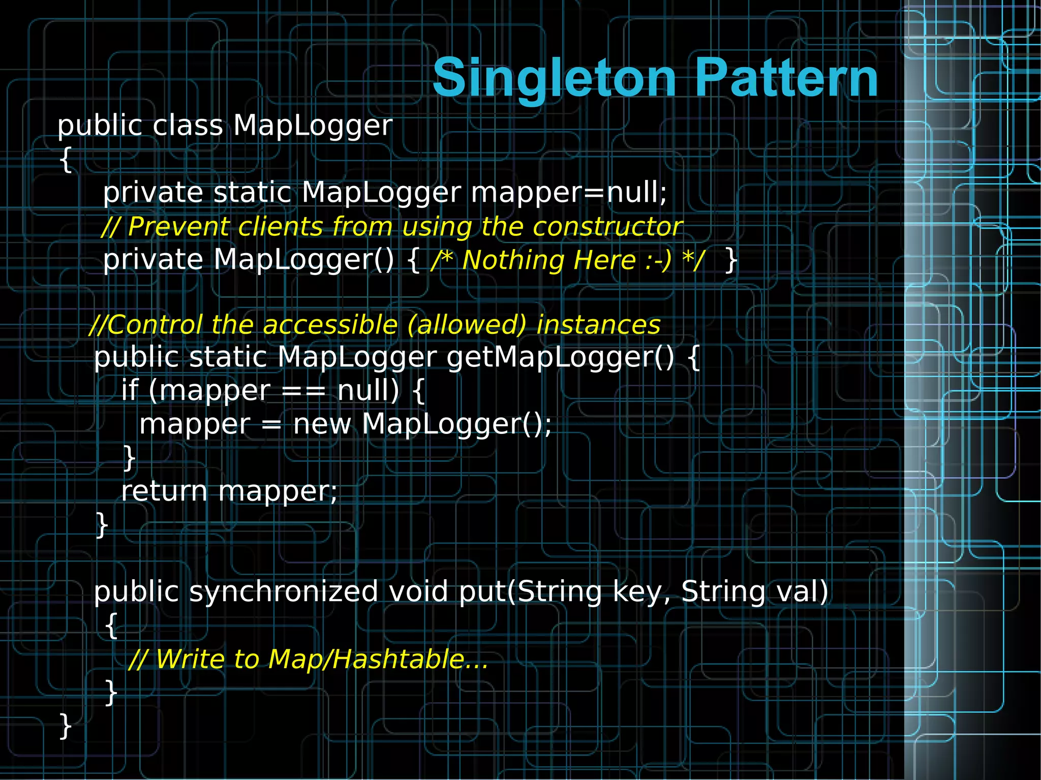 Singleton Pattern
public class MapLogger
{
private static MapLogger mapper=null;
// Prevent clients from using the constructor
private MapLogger() { /* Nothing Here :-) */ }
//Control the accessible (allowed) instances
public static MapLogger getMapLogger() {
if (mapper == null) {
mapper = new MapLogger();
}
return mapper;
}
public synchronized void put(String key, String val)
{
// Write to Map/Hashtable...
}
}
 