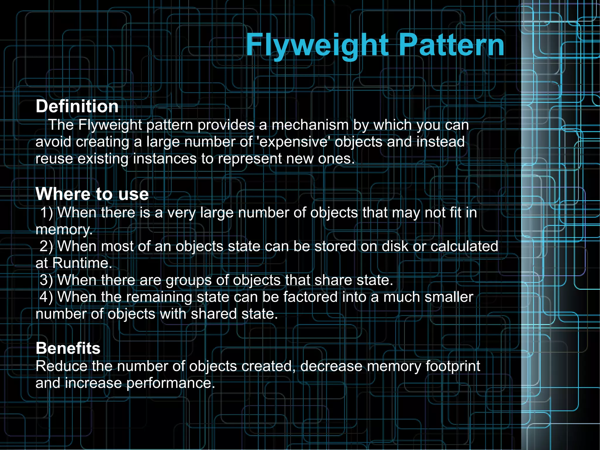 Flyweight Pattern
Definition
The Flyweight pattern provides a mechanism by which you can
avoid creating a large number of 'expensive' objects and instead
reuse existing instances to represent new ones.
Where to use
1) When there is a very large number of objects that may not fit in
memory.
2) When most of an objects state can be stored on disk or calculated
at Runtime.
3) When there are groups of objects that share state.
4) When the remaining state can be factored into a much smaller
number of objects with shared state.
Benefits
Reduce the number of objects created, decrease memory footprint
and increase performance.
 