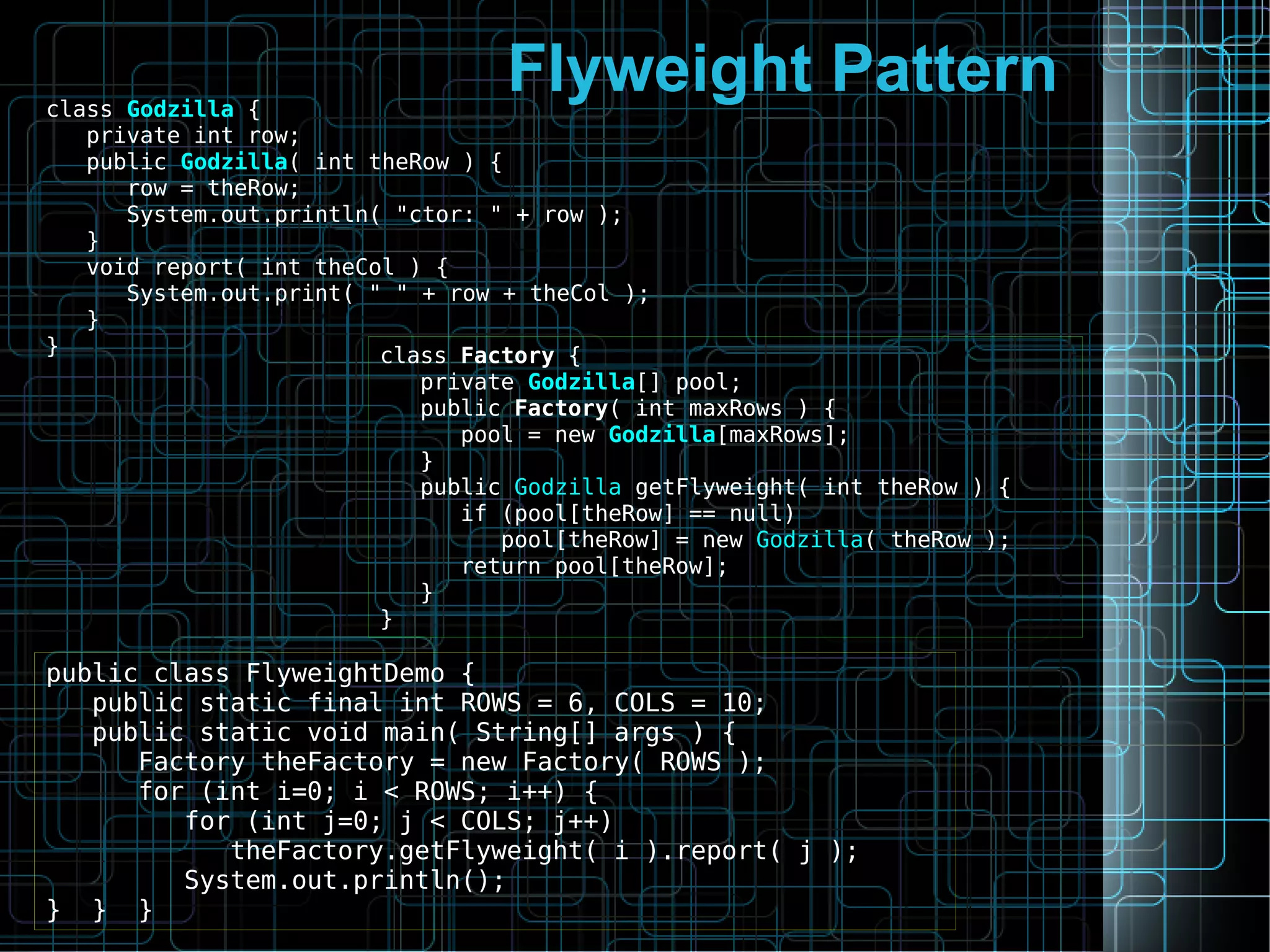 Flyweight Patternclass Godzilla {
private int row;
public Godzilla( int theRow ) {
row = theRow;
System.out.println( "ctor: " + row );
}
void report( int theCol ) {
System.out.print( " " + row + theCol );
}
} class Factory {
private Godzilla[] pool;
public Factory( int maxRows ) {
pool = new Godzilla[maxRows];
}
public Godzilla getFlyweight( int theRow ) {
if (pool[theRow] == null)
pool[theRow] = new Godzilla( theRow );
return pool[theRow];
}
}
public class FlyweightDemo {
public static final int ROWS = 6, COLS = 10;
public static void main( String[] args ) {
Factory theFactory = new Factory( ROWS );
for (int i=0; i < ROWS; i++) {
for (int j=0; j < COLS; j++)
theFactory.getFlyweight( i ).report( j );
System.out.println();
} } }
 