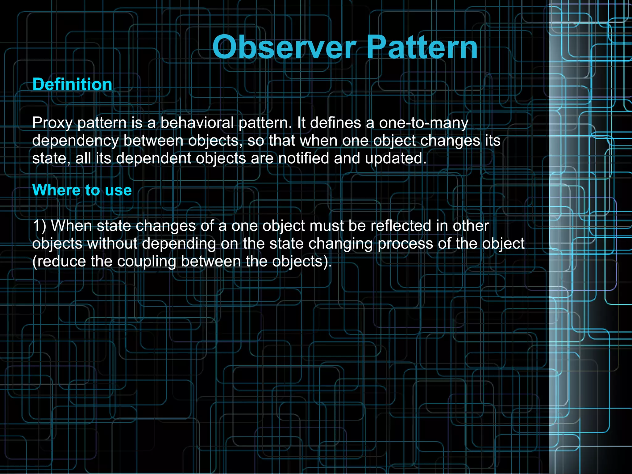Observer Pattern
Definition
Proxy pattern is a behavioral pattern. It defines a one-to-many
dependency between objects, so that when one object changes its
state, all its dependent objects are notified and updated.
Where to use
1) When state changes of a one object must be reflected in other
objects without depending on the state changing process of the object
(reduce the coupling between the objects).
 