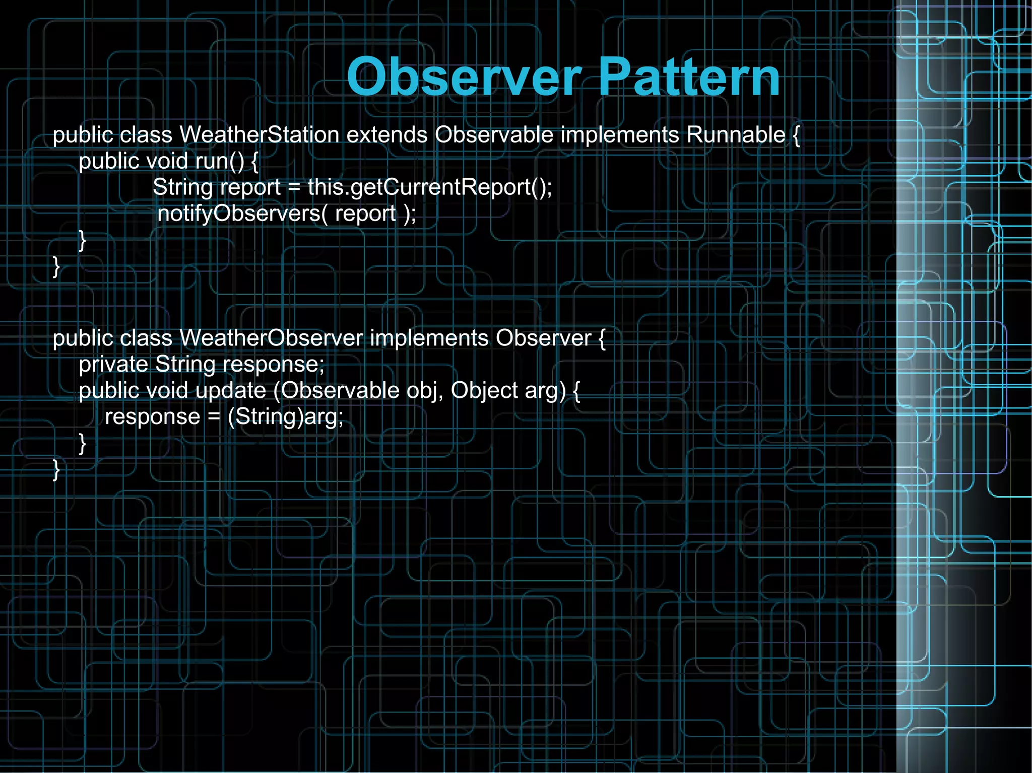 Observer Pattern
public class WeatherStation extends Observable implements Runnable {
public void run() {
String report = this.getCurrentReport();
notifyObservers( report );
}
}
public class WeatherObserver implements Observer {
private String response;
public void update (Observable obj, Object arg) {
response = (String)arg;
}
}
 