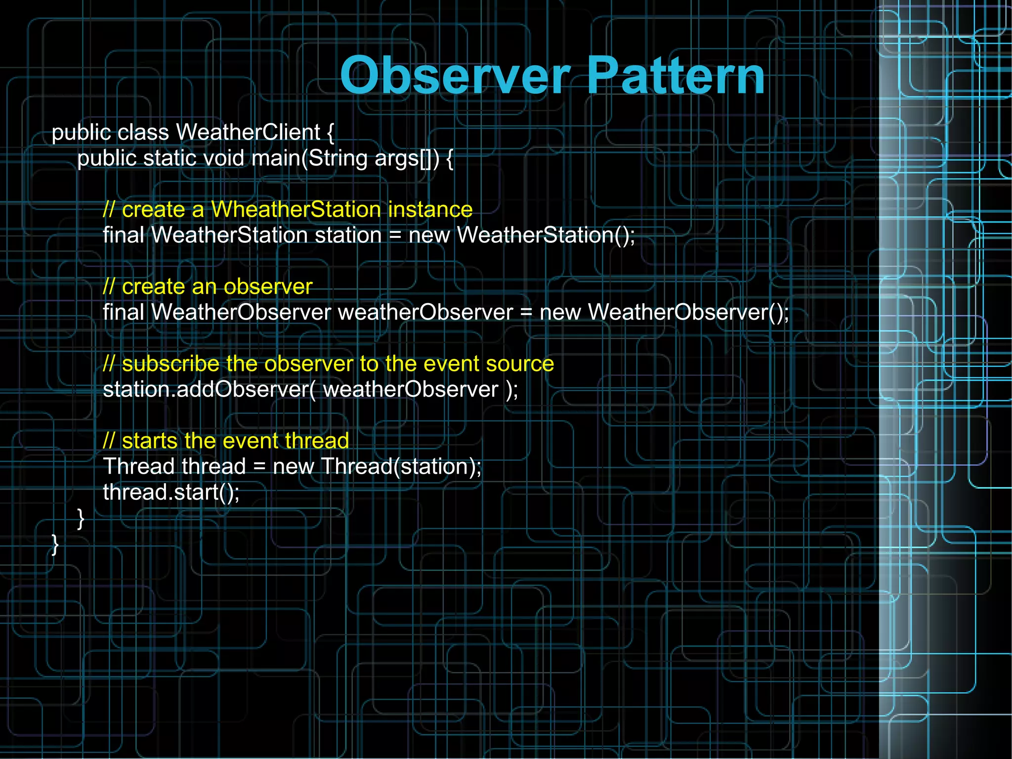 Observer Pattern
public class WeatherClient {
public static void main(String args[]) {
// create a WheatherStation instance
final WeatherStation station = new WeatherStation();
// create an observer
final WeatherObserver weatherObserver = new WeatherObserver();
// subscribe the observer to the event source
station.addObserver( weatherObserver );
// starts the event thread
Thread thread = new Thread(station);
thread.start();
}
}
 