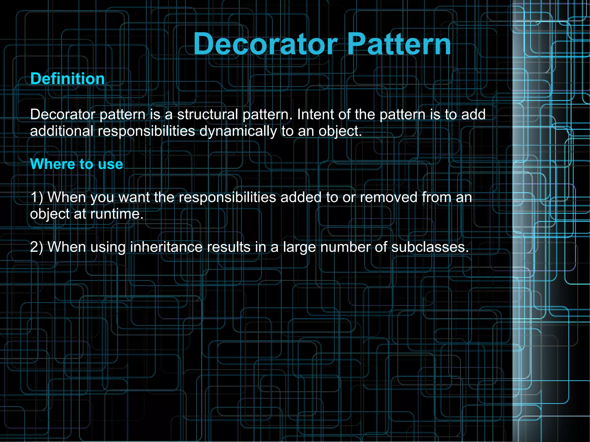 Decorator Pattern
Definition
Decorator pattern is a structural pattern. Intent of the pattern is to add
additional responsibilities dynamically to an object.
Where to use
1) When you want the responsibilities added to or removed from an
object at runtime.
2) When using inheritance results in a large number of subclasses.
 