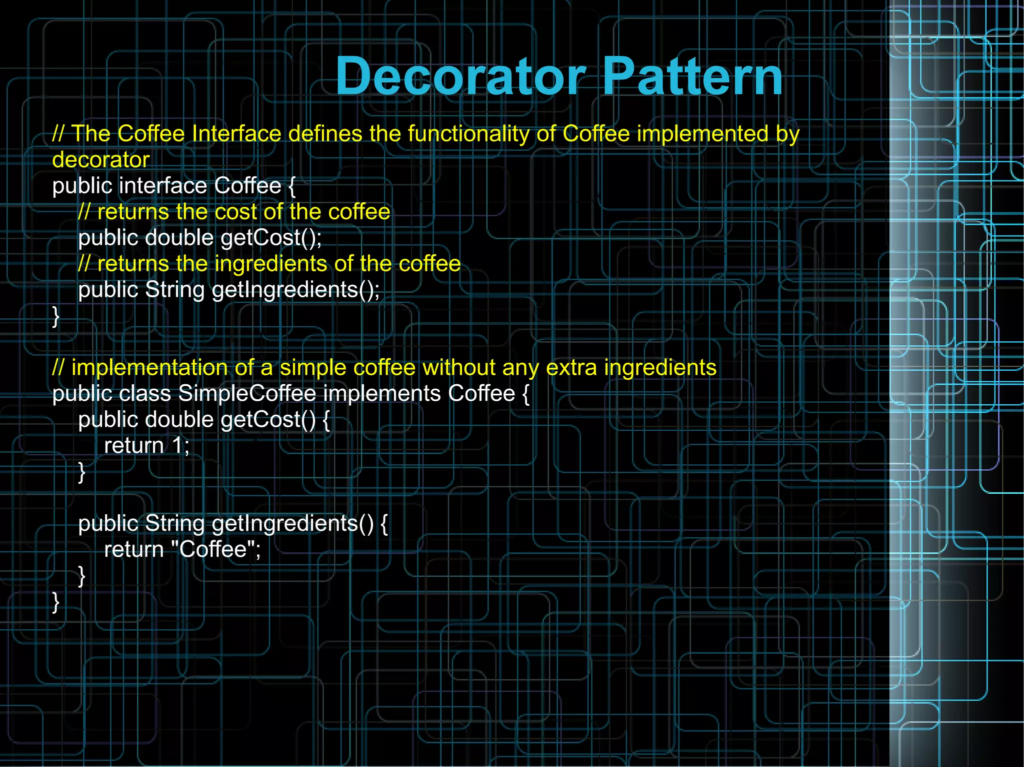 Decorator Pattern
// The Coffee Interface defines the functionality of Coffee implemented by
decorator
public interface Coffee {
// returns the cost of the coffee
public double getCost();
// returns the ingredients of the coffee
public String getIngredients();
}
// implementation of a simple coffee without any extra ingredients
public class SimpleCoffee implements Coffee {
public double getCost() {
return 1;
}
public String getIngredients() {
return "Coffee";
}
}
 