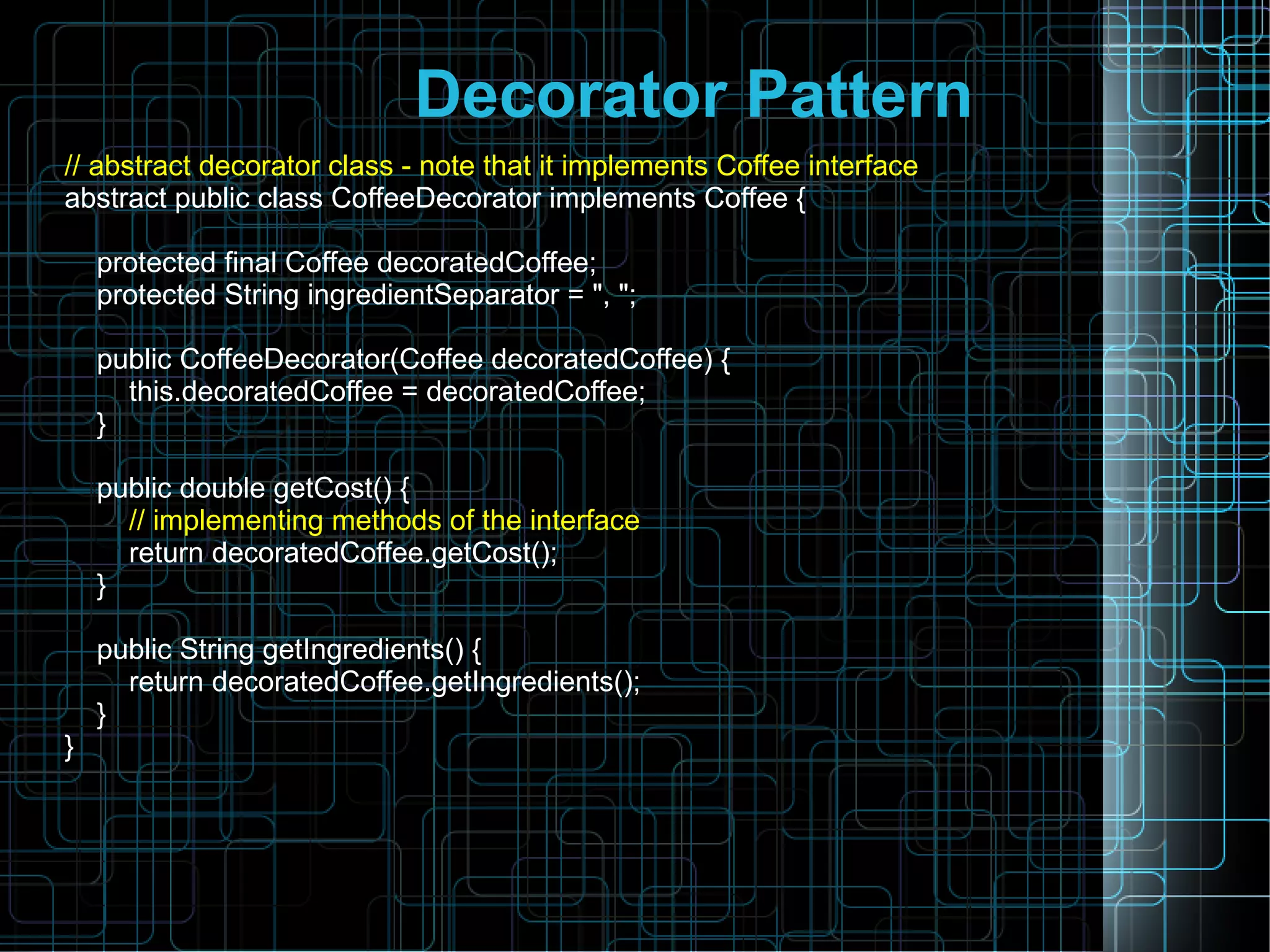 Decorator Pattern
// abstract decorator class - note that it implements Coffee interface
abstract public class CoffeeDecorator implements Coffee {
protected final Coffee decoratedCoffee;
protected String ingredientSeparator = ", ";
public CoffeeDecorator(Coffee decoratedCoffee) {
this.decoratedCoffee = decoratedCoffee;
}
public double getCost() {
// implementing methods of the interface
return decoratedCoffee.getCost();
}
public String getIngredients() {
return decoratedCoffee.getIngredients();
}
}
 