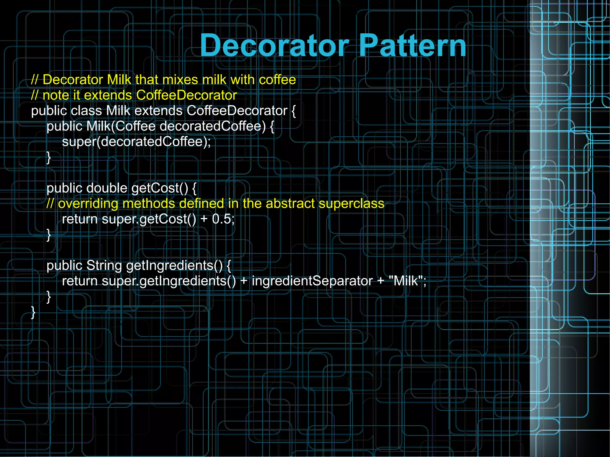 Decorator Pattern
// Decorator Milk that mixes milk with coffee
// note it extends CoffeeDecorator
public class Milk extends CoffeeDecorator {
public Milk(Coffee decoratedCoffee) {
super(decoratedCoffee);
}
public double getCost() {
// overriding methods defined in the abstract superclass
return super.getCost() + 0.5;
}
public String getIngredients() {
return super.getIngredients() + ingredientSeparator + "Milk";
}
}
 