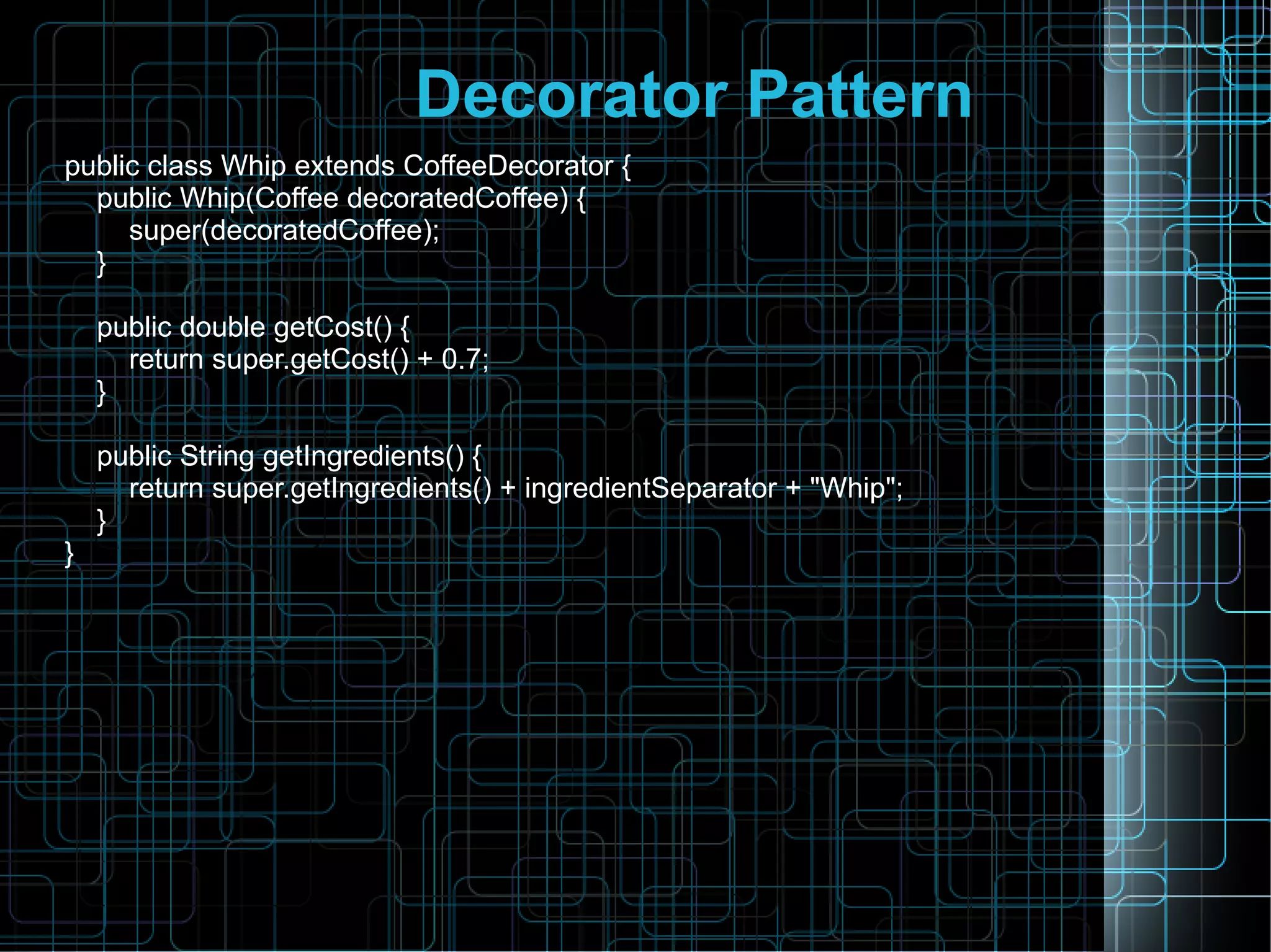 Decorator Pattern
public class Whip extends CoffeeDecorator {
public Whip(Coffee decoratedCoffee) {
super(decoratedCoffee);
}
public double getCost() {
return super.getCost() + 0.7;
}
public String getIngredients() {
return super.getIngredients() + ingredientSeparator + "Whip";
}
}
 