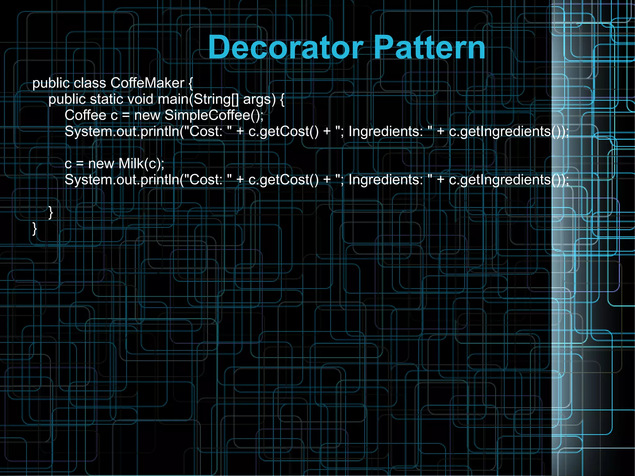 Decorator Pattern
public class CoffeMaker {
public static void main(String[] args) {
Coffee c = new SimpleCoffee();
System.out.println("Cost: " + c.getCost() + "; Ingredients: " + c.getIngredients());
c = new Milk(c);
System.out.println("Cost: " + c.getCost() + "; Ingredients: " + c.getIngredients());
}
}
 