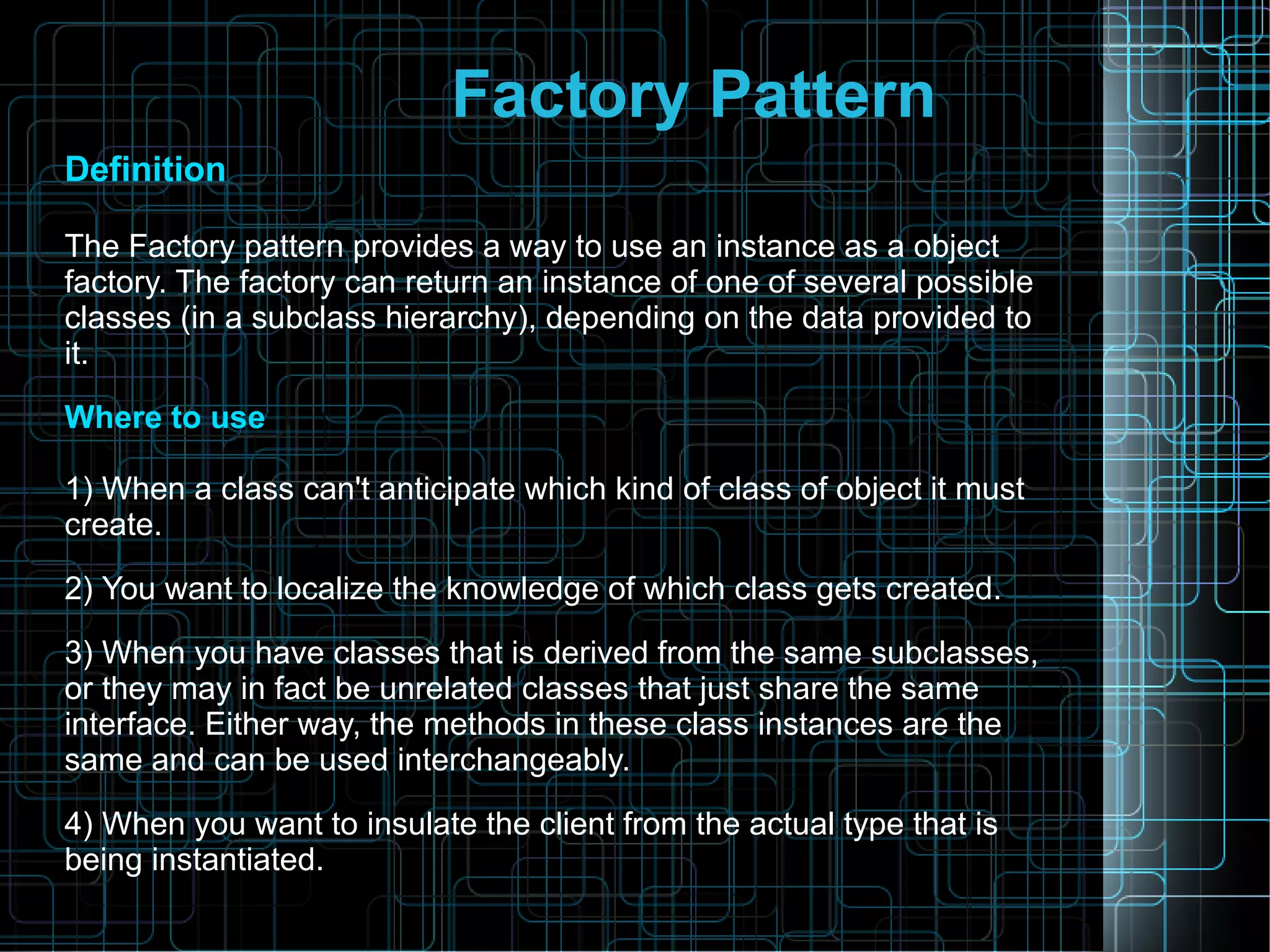 Factory Pattern
Definition
The Factory pattern provides a way to use an instance as a object
factory. The factory can return an instance of one of several possible
classes (in a subclass hierarchy), depending on the data provided to
it.
Where to use
1) When a class can't anticipate which kind of class of object it must
create.
2) You want to localize the knowledge of which class gets created.
3) When you have classes that is derived from the same subclasses,
or they may in fact be unrelated classes that just share the same
interface. Either way, the methods in these class instances are the
same and can be used interchangeably.
4) When you want to insulate the client from the actual type that is
being instantiated.
 