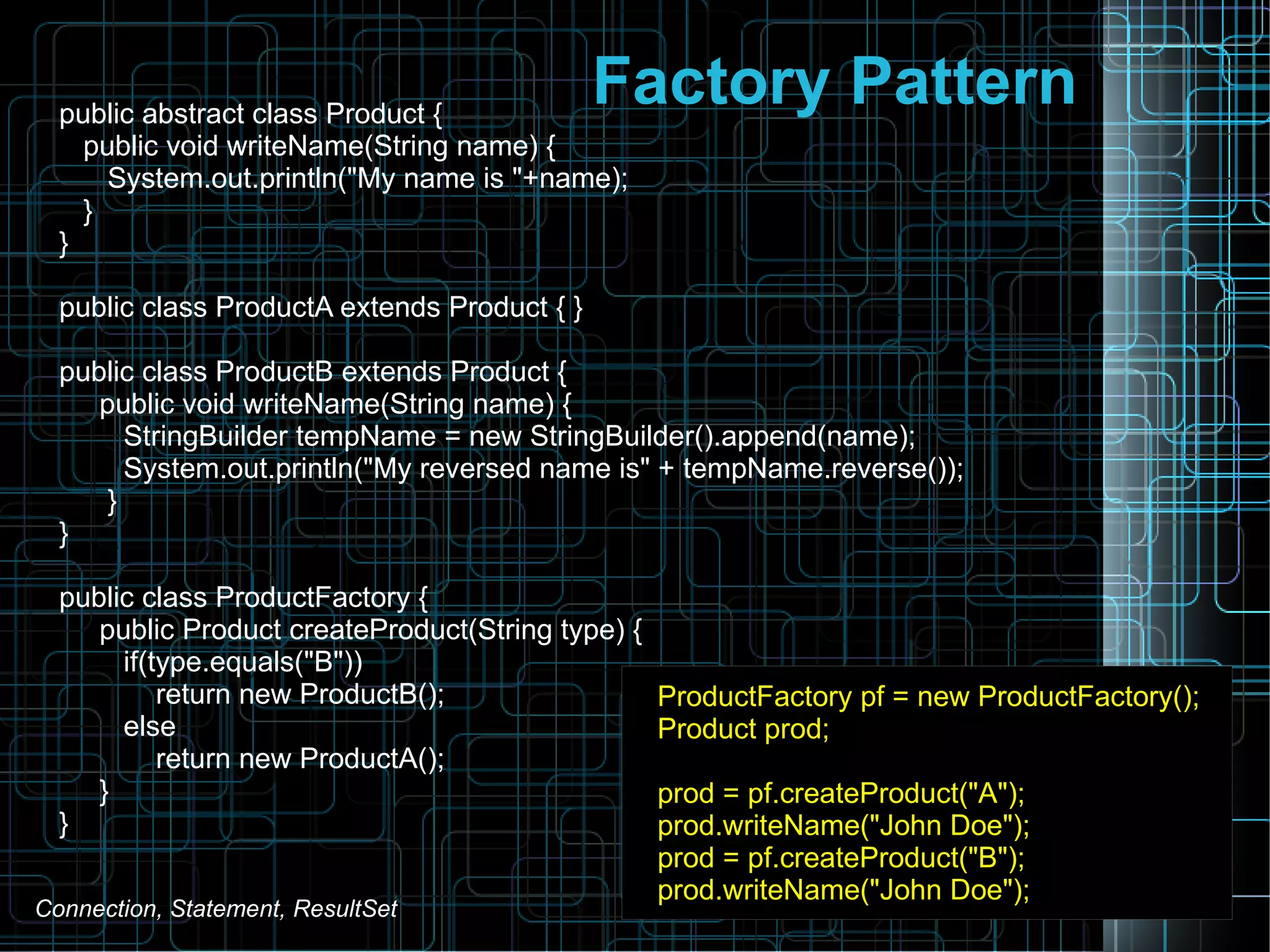 Factory Patternpublic abstract class Product {
public void writeName(String name) {
System.out.println("My name is "+name);
}
}
public class ProductA extends Product { }
public class ProductB extends Product {
public void writeName(String name) {
StringBuilder tempName = new StringBuilder().append(name);
System.out.println("My reversed name is" + tempName.reverse());
}
}
public class ProductFactory {
public Product createProduct(String type) {
if(type.equals("B"))
return new ProductB();
else
return new ProductA();
}
}
ProductFactory pf = new ProductFactory();
Product prod;
prod = pf.createProduct("A");
prod.writeName("John Doe");
prod = pf.createProduct("B");
prod.writeName("John Doe");
Connection, Statement, ResultSet
 