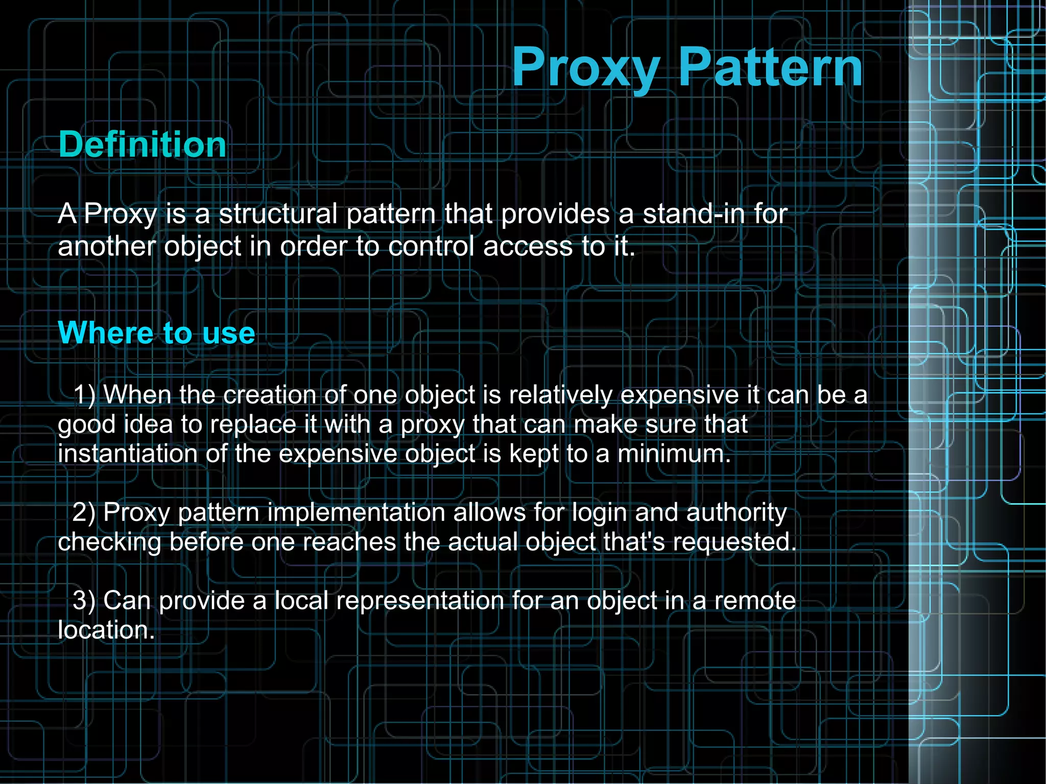 Proxy Pattern
DefinitionDefinition
A Proxy is a structural pattern that provides a stand-in for
another object in order to control access to it.
Where to useWhere to use
1) When the creation of one object is relatively expensive it can be a
good idea to replace it with a proxy that can make sure that
instantiation of the expensive object is kept to a minimum.
2) Proxy pattern implementation allows for login and authority
checking before one reaches the actual object that's requested.
3) Can provide a local representation for an object in a remote
location.
 
