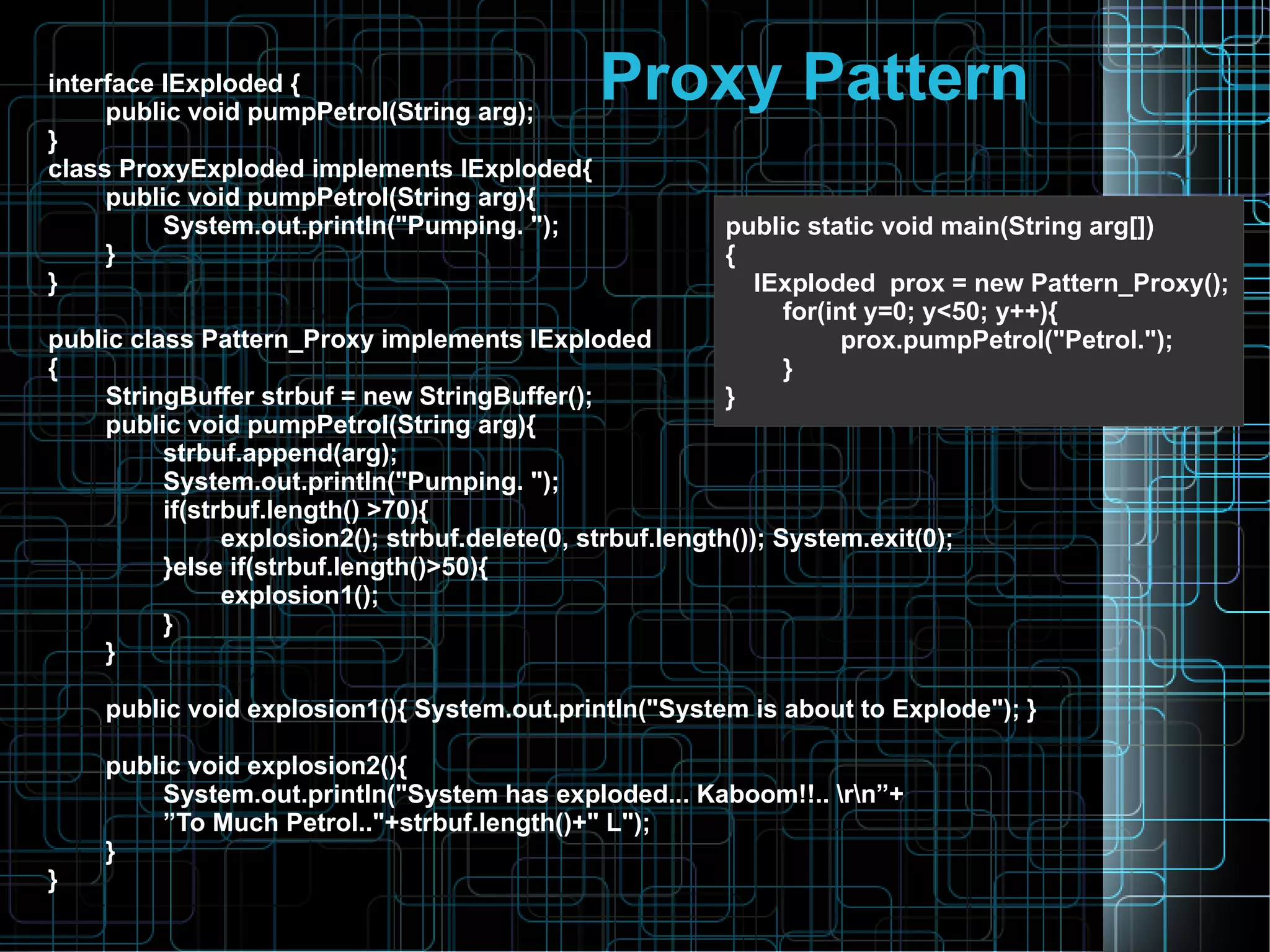 Proxy Patterninterface IExploded {
public void pumpPetrol(String arg);
}
class ProxyExploded implements IExploded{
public void pumpPetrol(String arg){
System.out.println("Pumping. ");
}
}
public class Pattern_Proxy implements IExploded
{
StringBuffer strbuf = new StringBuffer();
public void pumpPetrol(String arg){
strbuf.append(arg);
System.out.println("Pumping. ");
if(strbuf.length() >70){
explosion2(); strbuf.delete(0, strbuf.length()); System.exit(0);
}else if(strbuf.length()>50){
explosion1();
}
}
public void explosion1(){ System.out.println("System is about to Explode"); }
public void explosion2(){
System.out.println("System has exploded... Kaboom!!.. rn”+
”To Much Petrol.."+strbuf.length()+" L");
}
}
public static void main(String arg[])
{
IExploded prox = new Pattern_Proxy();
for(int y=0; y<50; y++){
prox.pumpPetrol("Petrol.");
}
}
 