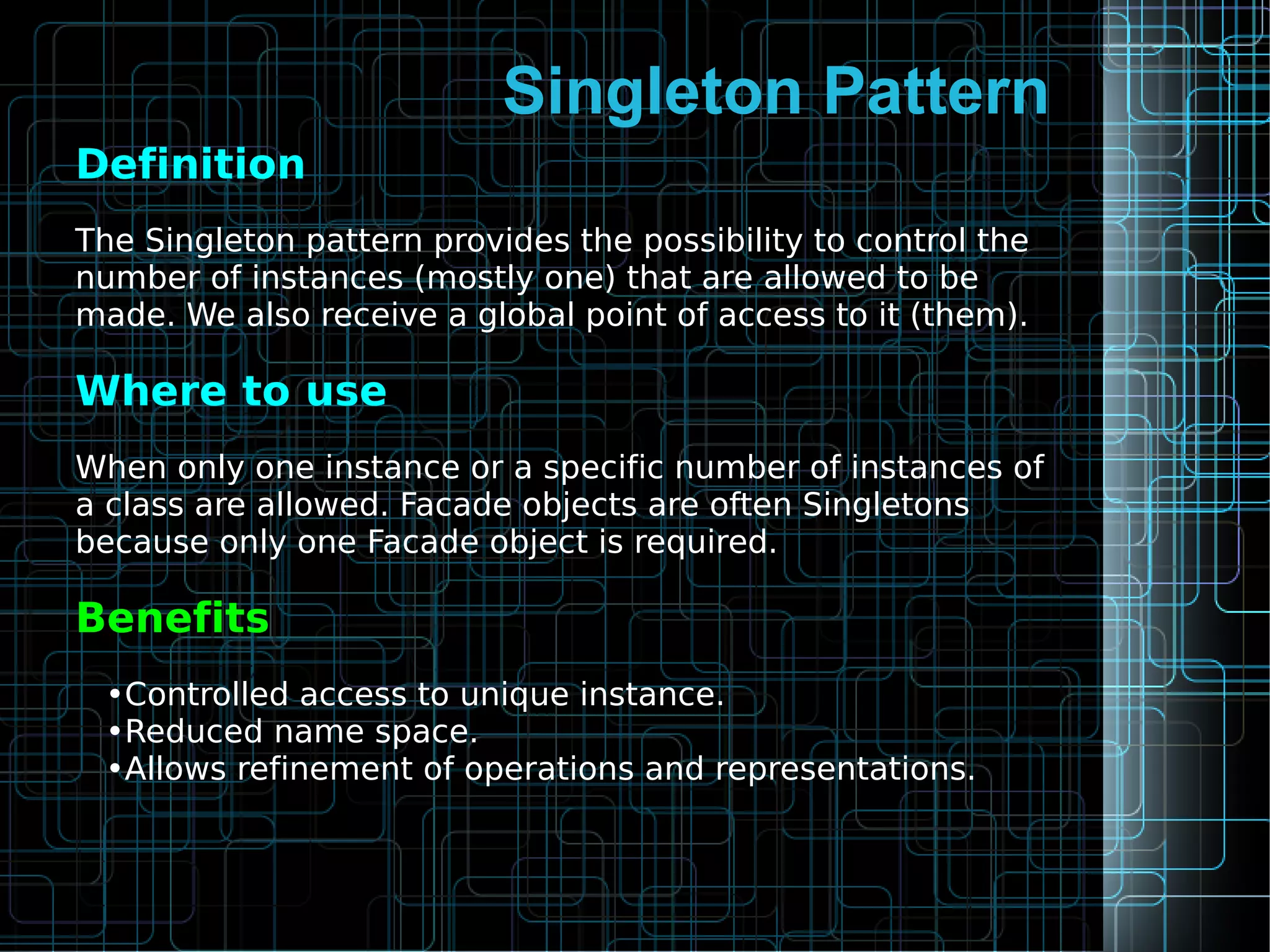 Singleton Pattern
Definition
The Singleton pattern provides the possibility to control the
number of instances (mostly one) that are allowed to be
made. We also receive a global point of access to it (them).
Where to use
When only one instance or a specific number of instances of
a class are allowed. Facade objects are often Singletons
because only one Facade object is required.
Benefits
•Controlled access to unique instance.
•Reduced name space.
•Allows refinement of operations and representations.
 