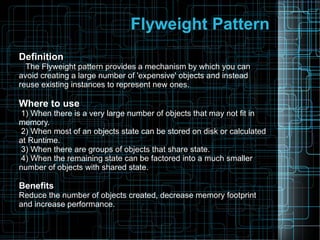 Flyweight Pattern
Definition
The Flyweight pattern provides a mechanism by which you can
avoid creating a large number of 'expensive' objects and instead
reuse existing instances to represent new ones.
Where to use
1) When there is a very large number of objects that may not fit in
memory.
2) When most of an objects state can be stored on disk or calculated
at Runtime.
3) When there are groups of objects that share state.
4) When the remaining state can be factored into a much smaller
number of objects with shared state.
Benefits
Reduce the number of objects created, decrease memory footprint
and increase performance.
 