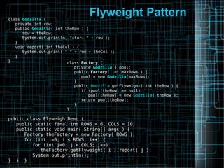 Flyweight Patternclass Godzilla {
private int row;
public Godzilla( int theRow ) {
row = theRow;
System.out.println( "ctor: " + row );
}
void report( int theCol ) {
System.out.print( " " + row + theCol );
}
} class Factory {
private Godzilla[] pool;
public Factory( int maxRows ) {
pool = new Godzilla[maxRows];
}
public Godzilla getFlyweight( int theRow ) {
if (pool[theRow] == null)
pool[theRow] = new Godzilla( theRow );
return pool[theRow];
}
}
public class FlyweightDemo {
public static final int ROWS = 6, COLS = 10;
public static void main( String[] args ) {
Factory theFactory = new Factory( ROWS );
for (int i=0; i < ROWS; i++) {
for (int j=0; j < COLS; j++)
theFactory.getFlyweight( i ).report( j );
System.out.println();
} } }
 
