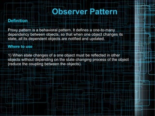 Observer Pattern
Definition
Proxy pattern is a behavioral pattern. It defines a one-to-many
dependency between objects, so that when one object changes its
state, all its dependent objects are notified and updated.
Where to use
1) When state changes of a one object must be reflected in other
objects without depending on the state changing process of the object
(reduce the coupling between the objects).
 