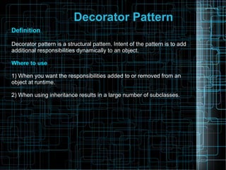 Decorator Pattern
Definition
Decorator pattern is a structural pattern. Intent of the pattern is to add
additional responsibilities dynamically to an object.
Where to use
1) When you want the responsibilities added to or removed from an
object at runtime.
2) When using inheritance results in a large number of subclasses.
 
