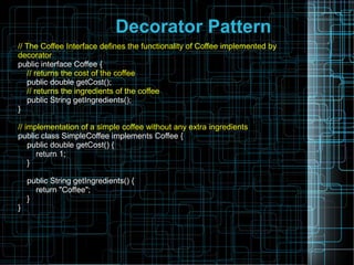 Decorator Pattern
// The Coffee Interface defines the functionality of Coffee implemented by
decorator
public interface Coffee {
// returns the cost of the coffee
public double getCost();
// returns the ingredients of the coffee
public String getIngredients();
}
// implementation of a simple coffee without any extra ingredients
public class SimpleCoffee implements Coffee {
public double getCost() {
return 1;
}
public String getIngredients() {
return "Coffee";
}
}
 