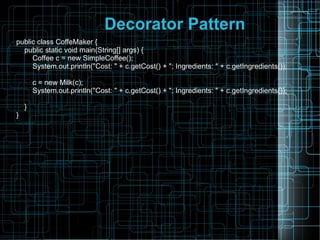 Decorator Pattern
public class CoffeMaker {
public static void main(String[] args) {
Coffee c = new SimpleCoffee();
System.out.println("Cost: " + c.getCost() + "; Ingredients: " + c.getIngredients());
c = new Milk(c);
System.out.println("Cost: " + c.getCost() + "; Ingredients: " + c.getIngredients());
}
}
 