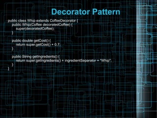 Decorator Pattern
public class Whip extends CoffeeDecorator {
public Whip(Coffee decoratedCoffee) {
super(decoratedCoffee);
}
public double getCost() {
return super.getCost() + 0.7;
}
public String getIngredients() {
return super.getIngredients() + ingredientSeparator + "Whip";
}
}
 