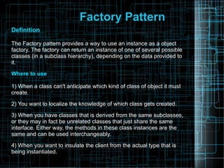 Factory Pattern
Definition
The Factory pattern provides a way to use an instance as a object
factory. The factory can return an instance of one of several possible
classes (in a subclass hierarchy), depending on the data provided to
it.
Where to use
1) When a class can't anticipate which kind of class of object it must
create.
2) You want to localize the knowledge of which class gets created.
3) When you have classes that is derived from the same subclasses,
or they may in fact be unrelated classes that just share the same
interface. Either way, the methods in these class instances are the
same and can be used interchangeably.
4) When you want to insulate the client from the actual type that is
being instantiated.
 