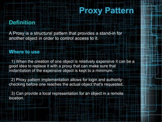 Proxy Pattern
DefinitionDefinition
A Proxy is a structural pattern that provides a stand-in for
another object in order to control access to it.
Where to useWhere to use
1) When the creation of one object is relatively expensive it can be a
good idea to replace it with a proxy that can make sure that
instantiation of the expensive object is kept to a minimum.
2) Proxy pattern implementation allows for login and authority
checking before one reaches the actual object that's requested.
3) Can provide a local representation for an object in a remote
location.
 