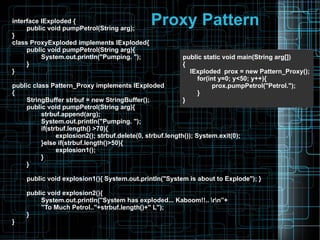 Proxy Patterninterface IExploded {
public void pumpPetrol(String arg);
}
class ProxyExploded implements IExploded{
public void pumpPetrol(String arg){
System.out.println("Pumping. ");
}
}
public class Pattern_Proxy implements IExploded
{
StringBuffer strbuf = new StringBuffer();
public void pumpPetrol(String arg){
strbuf.append(arg);
System.out.println("Pumping. ");
if(strbuf.length() >70){
explosion2(); strbuf.delete(0, strbuf.length()); System.exit(0);
}else if(strbuf.length()>50){
explosion1();
}
}
public void explosion1(){ System.out.println("System is about to Explode"); }
public void explosion2(){
System.out.println("System has exploded... Kaboom!!.. rn”+
”To Much Petrol.."+strbuf.length()+" L");
}
}
public static void main(String arg[])
{
IExploded prox = new Pattern_Proxy();
for(int y=0; y<50; y++){
prox.pumpPetrol("Petrol.");
}
}
 
