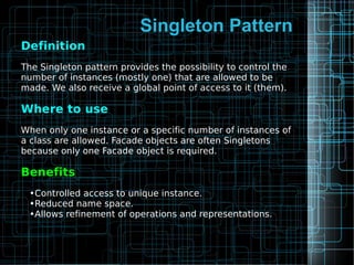 Singleton Pattern
Definition
The Singleton pattern provides the possibility to control the
number of instances (mostly one) that are allowed to be
made. We also receive a global point of access to it (them).
Where to use
When only one instance or a specific number of instances of
a class are allowed. Facade objects are often Singletons
because only one Facade object is required.
Benefits
•Controlled access to unique instance.
•Reduced name space.
•Allows refinement of operations and representations.
 