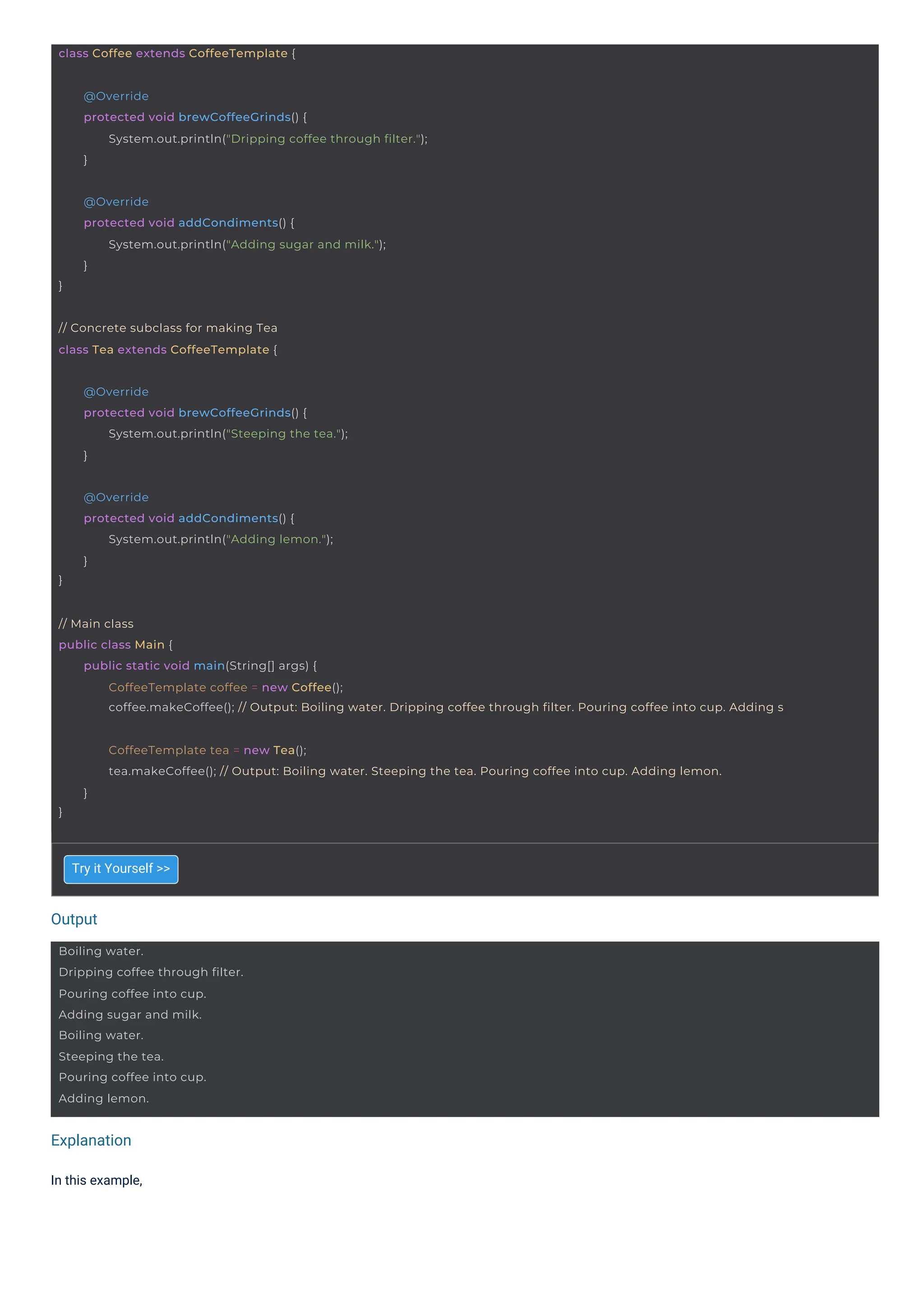 Output
Explanation
In this example,
Try it Yourself >>
Boiling water.
Dripping coffee through filter.
Pouring coffee into cup.
Adding sugar and milk.
Boiling water.
Steeping the tea.
Pouring coffee into cup.
Adding lemon.
// Concrete subclass for making Tea
class Tea extends CoffeeTemplate {
class Coffee extends CoffeeTemplate {
}
@Override
protected void addCondiments() {
System.out.println("Adding lemon.");
}
@Override
protected void brewCoffeeGrinds() {
System.out.println("Steeping the tea.");
}
}
@Override
protected void addCondiments() {
System.out.println("Adding sugar and milk.");
}
@Override
protected void brewCoffeeGrinds() {
System.out.println("Dripping coffee through filter.");
}
}
CoffeeTemplate tea = new Tea();
tea.makeCoffee(); // Output: Boiling water. Steeping the tea. Pouring coffee into cup. Adding lemon.
}
// Main class
public class Main {
public static void main(String[] args) {
CoffeeTemplate coffee = new Coffee();
coffee.makeCoffee(); // Output: Boiling water. Dripping coffee through filter. Pouring coffee into cup. Adding s
 