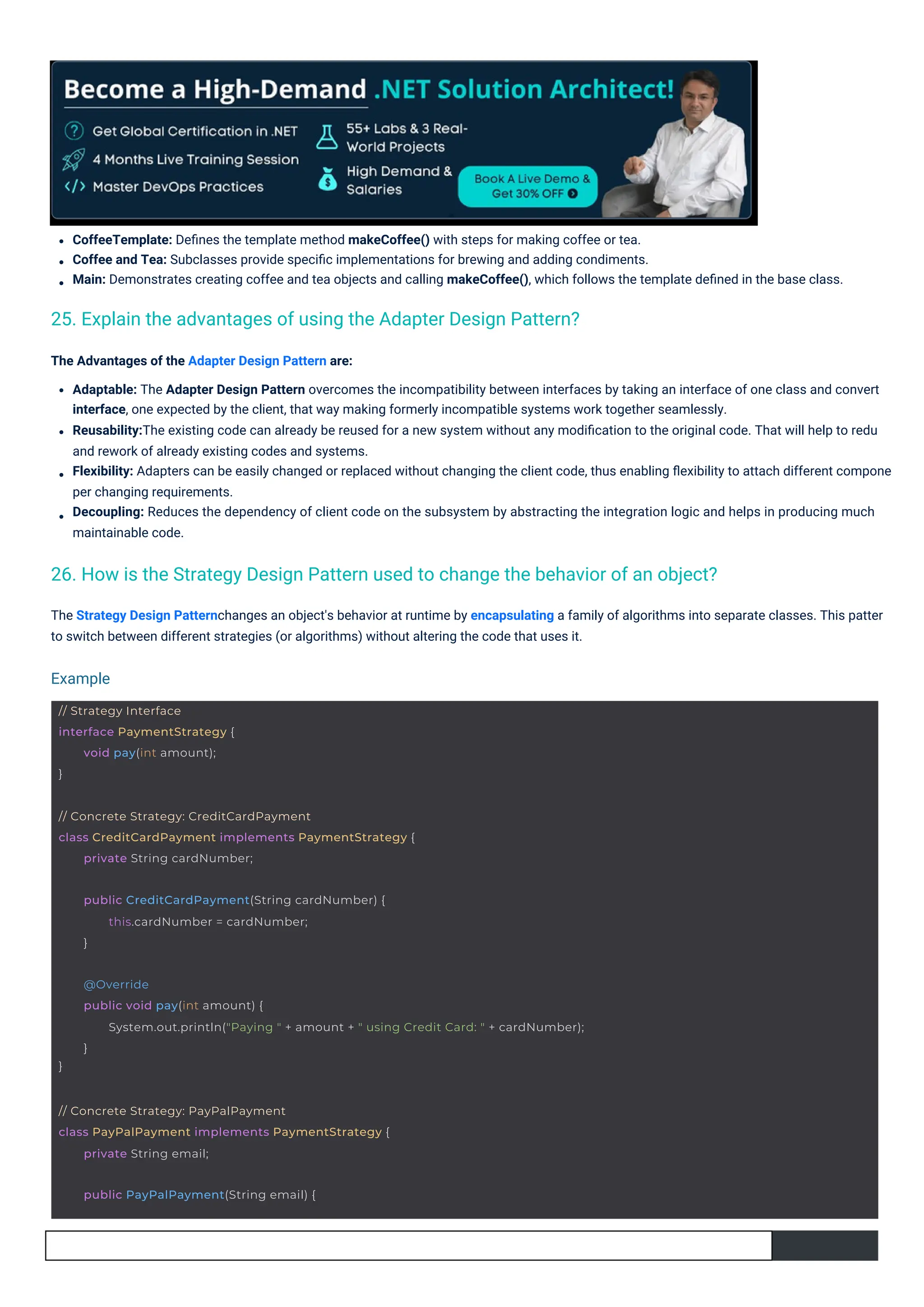 CoffeeTemplate: Deﬁnes the template method makeCoffee() with steps for making coffee or tea.
Coffee and Tea: Subclasses provide speciﬁc implementations for brewing and adding condiments.
Main: Demonstrates creating coffee and tea objects and calling makeCoffee(), which follows the template deﬁned in the base class.
The Strategy Design Patternchanges an object's behavior at runtime by encapsulating a family of algorithms into separate classes. This patter
to switch between different strategies (or algorithms) without altering the code that uses it.
The Advantages of the Adapter Design Pattern are:
Adaptable: The Adapter Design Pattern overcomes the incompatibility between interfaces by taking an interface of one class and convert
interface, one expected by the client, that way making formerly incompatible systems work together seamlessly.
Reusability:The existing code can already be reused for a new system without any modiﬁcation to the original code. That will help to redu
and rework of already existing codes and systems.
Flexibility: Adapters can be easily changed or replaced without changing the client code, thus enabling ﬂexibility to attach different compone
per changing requirements.
Decoupling: Reduces the dependency of client code on the subsystem by abstracting the integration logic and helps in producing much
maintainable code.
25. Explain the advantages of using the Adapter Design Pattern?
26. How is the Strategy Design Pattern used to change the behavior of an object?
Example
// Strategy Interface
interface PaymentStrategy {
}
void pay(int amount);
public PayPalPayment(String email) {
// Concrete Strategy: PayPalPayment
class PayPalPayment implements PaymentStrategy {
private String email;
public CreditCardPayment(String cardNumber) {
this.cardNumber = cardNumber;
}
// Concrete Strategy: CreditCardPayment
class CreditCardPayment implements PaymentStrategy {
private String cardNumber;
}
@Override
public void pay(int amount) {
System.out.println("Paying " + amount + " using Credit Card: " + cardNumber);
}
 