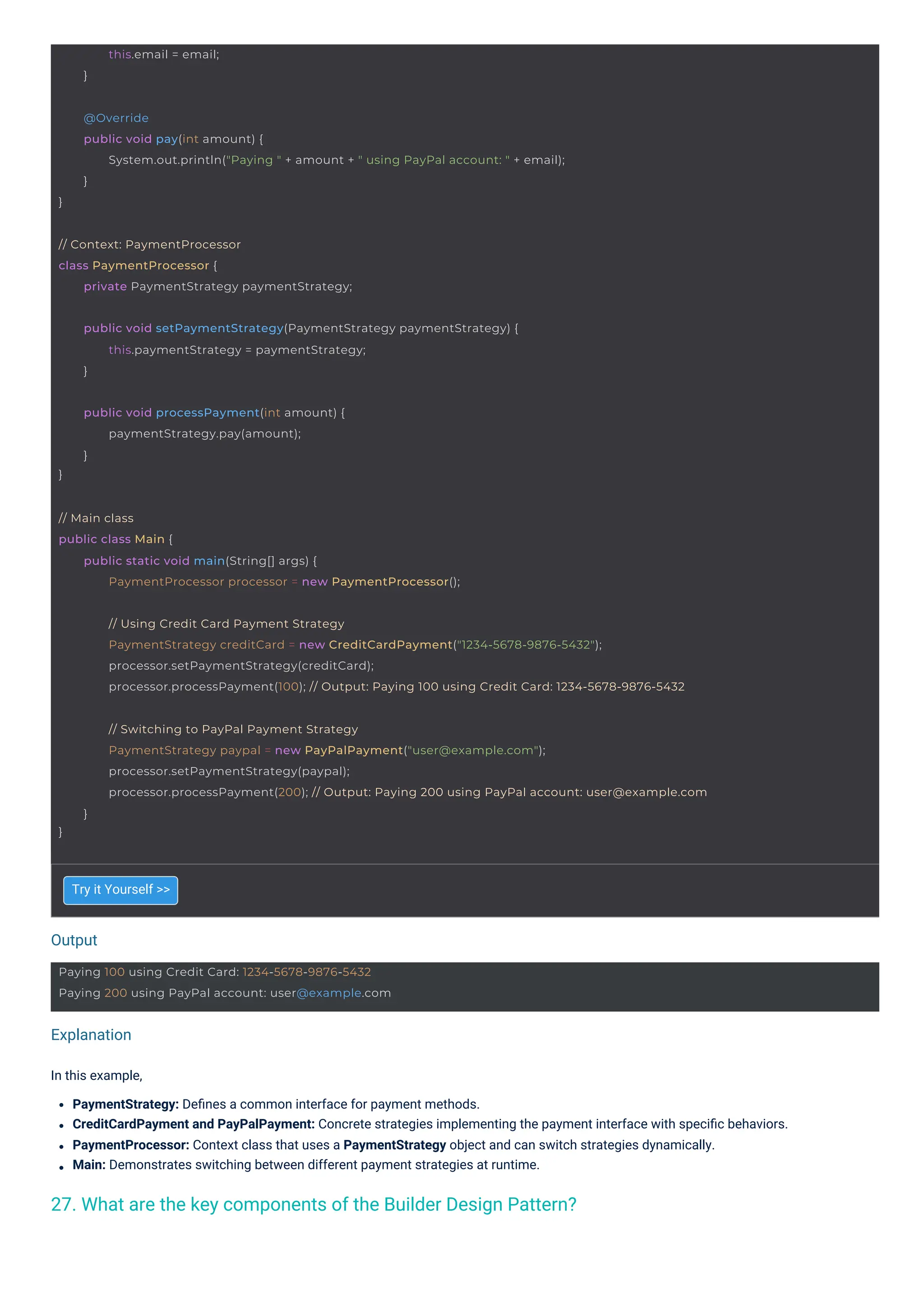 Output
Explanation
Try it Yourself >>
In this example,
PaymentStrategy: Deﬁnes a common interface for payment methods.
CreditCardPayment and PayPalPayment: Concrete strategies implementing the payment interface with speciﬁc behaviors.
PaymentProcessor: Context class that uses a PaymentStrategy object and can switch strategies dynamically.
Main: Demonstrates switching between different payment strategies at runtime.
27. What are the key components of the Builder Design Pattern?
this.email = email;
}
}
public void processPayment(int amount) {
paymentStrategy.pay(amount);
}
// Context: PaymentProcessor
class PaymentProcessor {
private PaymentStrategy paymentStrategy;
Paying 100 using Credit Card: 1234-5678-9876-5432
Paying 200 using PayPal account: user@example.com
// Main class
public class Main {
public static void main(String[] args) {
PaymentProcessor processor = new PaymentProcessor();
public void setPaymentStrategy(PaymentStrategy paymentStrategy) {
this.paymentStrategy = paymentStrategy;
}
}
@Override
public void pay(int amount) {
System.out.println("Paying " + amount + " using PayPal account: " + email);
}
// Using Credit Card Payment Strategy
PaymentStrategy creditCard = new CreditCardPayment("1234-5678-9876-5432");
processor.setPaymentStrategy(creditCard);
processor.processPayment(100); // Output: Paying 100 using Credit Card: 1234-5678-9876-5432
}
// Switching to PayPal Payment Strategy
PaymentStrategy paypal = new PayPalPayment("user@example.com");
processor.setPaymentStrategy(paypal);
processor.processPayment(200); // Output: Paying 200 using PayPal account: user@example.com
}
 