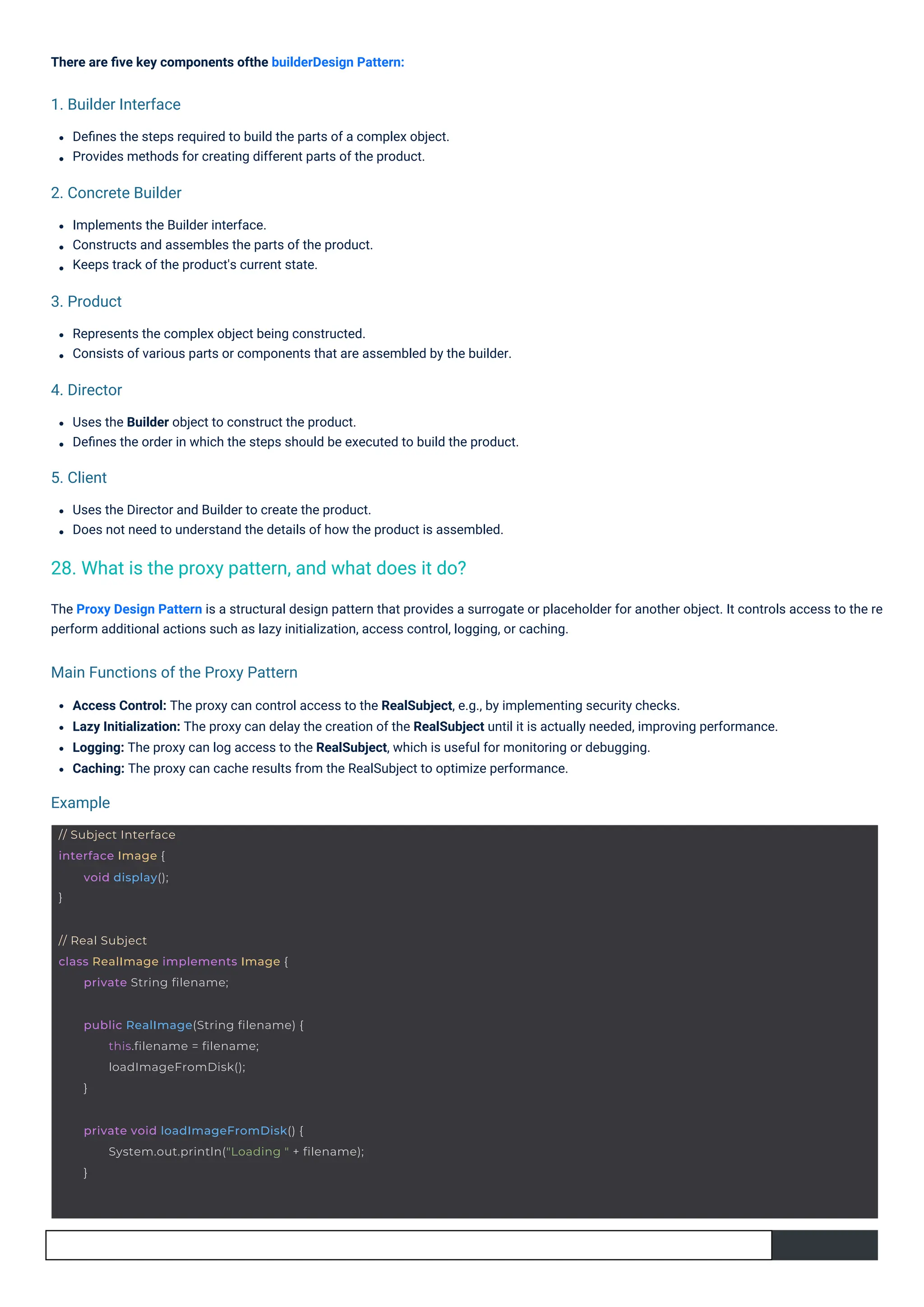 Implements the Builder interface.
Constructs and assembles the parts of the product.
Keeps track of the product's current state.
There are ﬁve key components ofthe builderDesign Pattern:
Deﬁnes the steps required to build the parts of a complex object.
Provides methods for creating different parts of the product.
Uses the Director and Builder to create the product.
Does not need to understand the details of how the product is assembled.
Represents the complex object being constructed.
Consists of various parts or components that are assembled by the builder.
Uses the Builder object to construct the product.
Deﬁnes the order in which the steps should be executed to build the product.
Access Control: The proxy can control access to the RealSubject, e.g., by implementing security checks.
Lazy Initialization: The proxy can delay the creation of the RealSubject until it is actually needed, improving performance.
Logging: The proxy can log access to the RealSubject, which is useful for monitoring or debugging.
Caching: The proxy can cache results from the RealSubject to optimize performance.
The Proxy Design Pattern is a structural design pattern that provides a surrogate or placeholder for another object. It controls access to the re
perform additional actions such as lazy initialization, access control, logging, or caching.
5. Client
Example
4. Director
3. Product
1. Builder Interface
2. Concrete Builder
Main Functions of the Proxy Pattern
28. What is the proxy pattern, and what does it do?
// Subject Interface
interface Image {
}
void display();
// Real Subject
class RealImage implements Image {
private String filename;
public RealImage(String filename) {
this.filename = filename;
loadImageFromDisk();
}
private void loadImageFromDisk() {
System.out.println("Loading " + filename);
}
 