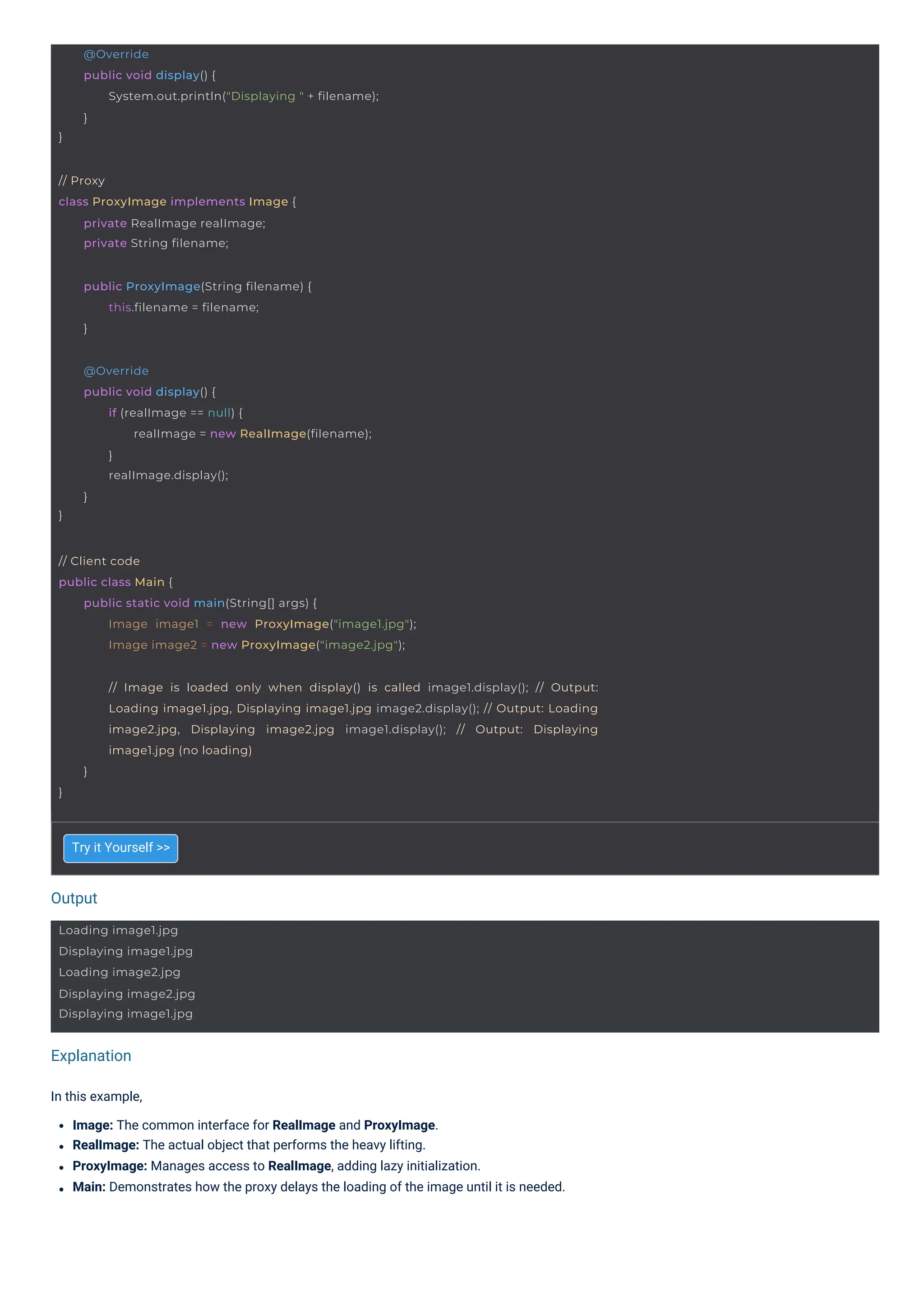 Output
Explanation
Try it Yourself >>
In this example,
Image: The common interface for RealImage and ProxyImage.
RealImage: The actual object that performs the heavy lifting.
ProxyImage: Manages access to RealImage, adding lazy initialization.
Main: Demonstrates how the proxy delays the loading of the image until it is needed.
Loading image1.jpg
Displaying image1.jpg
Loading image2.jpg
Displaying image2.jpg
Displaying image1.jpg
// Proxy
class ProxyImage implements Image {
private RealImage realImage;
private String filename;
public ProxyImage(String filename) {
this.filename = filename;
}
}
@Override
public void display() {
if (realImage == null) {
realImage = new RealImage(filename);
}
realImage.display();
}
// Client code
public class Main {
public static void main(String[] args) {
Image image1 = new ProxyImage("image1.jpg");
Image image2 = new ProxyImage("image2.jpg");
}
@Override
public void display() {
System.out.println("Displaying " + filename);
}
}
// Image is loaded only when display() is called image1.display(); // Output:
Loading image1.jpg, Displaying image1.jpg image2.display(); // Output: Loading
image2.jpg, Displaying image2.jpg image1.display(); // Output: Displaying
image1.jpg (no loading)
}
 