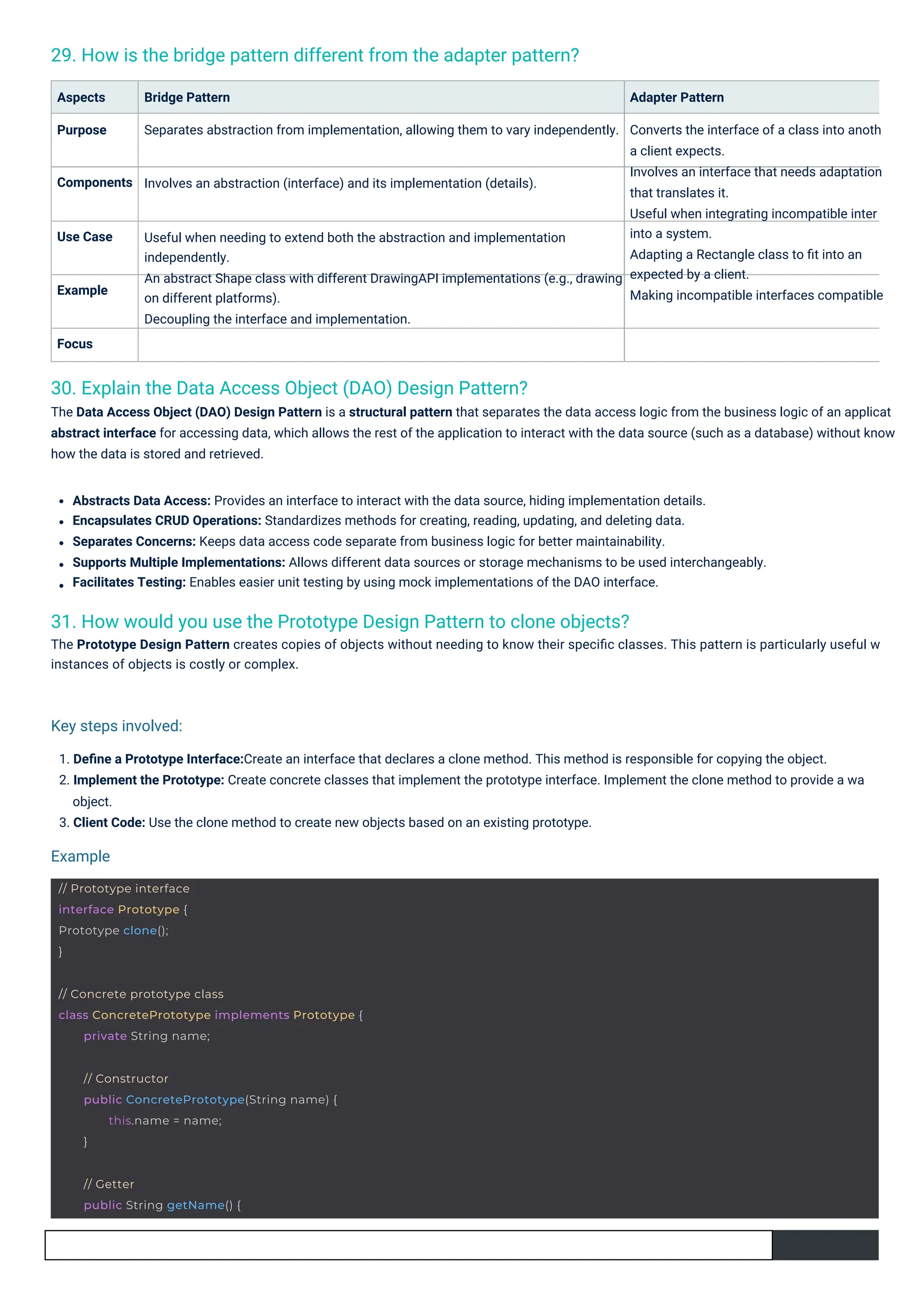 30. Explain the Data Access Object (DAO) Design Pattern?
The Data Access Object (DAO) Design Pattern is a structural pattern that separates the data access logic from the business logic of an applicat
abstract interface for accessing data, which allows the rest of the application to interact with the data source (such as a database) without know
how the data is stored and retrieved.
29. How is the bridge pattern different from the adapter pattern?
31. How would you use the Prototype Design Pattern to clone objects?
The Prototype Design Pattern creates copies of objects without needing to know their speciﬁc classes. This pattern is particularly useful w
instances of objects is costly or complex.
Focus
Aspects
Purpose
Example
Use Case
Components
1. Deﬁne a Prototype Interface:Create an interface that declares a clone method. This method is responsible for copying the object.
2. Implement the Prototype: Create concrete classes that implement the prototype interface. Implement the clone method to provide a wa
object.
3. Client Code: Use the clone method to create new objects based on an existing prototype.
Bridge Pattern
Separates abstraction from implementation, allowing them to vary independently.
Adapter Pattern
Converts the interface of a class into anoth
a client expects.
Involves an interface that needs adaptation
that translates it.
Useful when integrating incompatible inter
into a system.
Adapting a Rectangle class to ﬁt into an
expected by a client.
Making incompatible interfaces compatible
Involves an abstraction (interface) and its implementation (details).
Useful when needing to extend both the abstraction and implementation
independently.
An abstract Shape class with different DrawingAPI implementations (e.g., drawing
on different platforms).
Decoupling the interface and implementation.
Abstracts Data Access: Provides an interface to interact with the data source, hiding implementation details.
Encapsulates CRUD Operations: Standardizes methods for creating, reading, updating, and deleting data.
Separates Concerns: Keeps data access code separate from business logic for better maintainability.
Supports Multiple Implementations: Allows different data sources or storage mechanisms to be used interchangeably.
Facilitates Testing: Enables easier unit testing by using mock implementations of the DAO interface.
Example
Key steps involved:
// Prototype interface
interface Prototype {
Prototype clone();
}
// Getter
public String getName() {
// Constructor
public ConcretePrototype(String name) {
this.name = name;
}
// Concrete prototype class
class ConcretePrototype implements Prototype {
private String name;
 