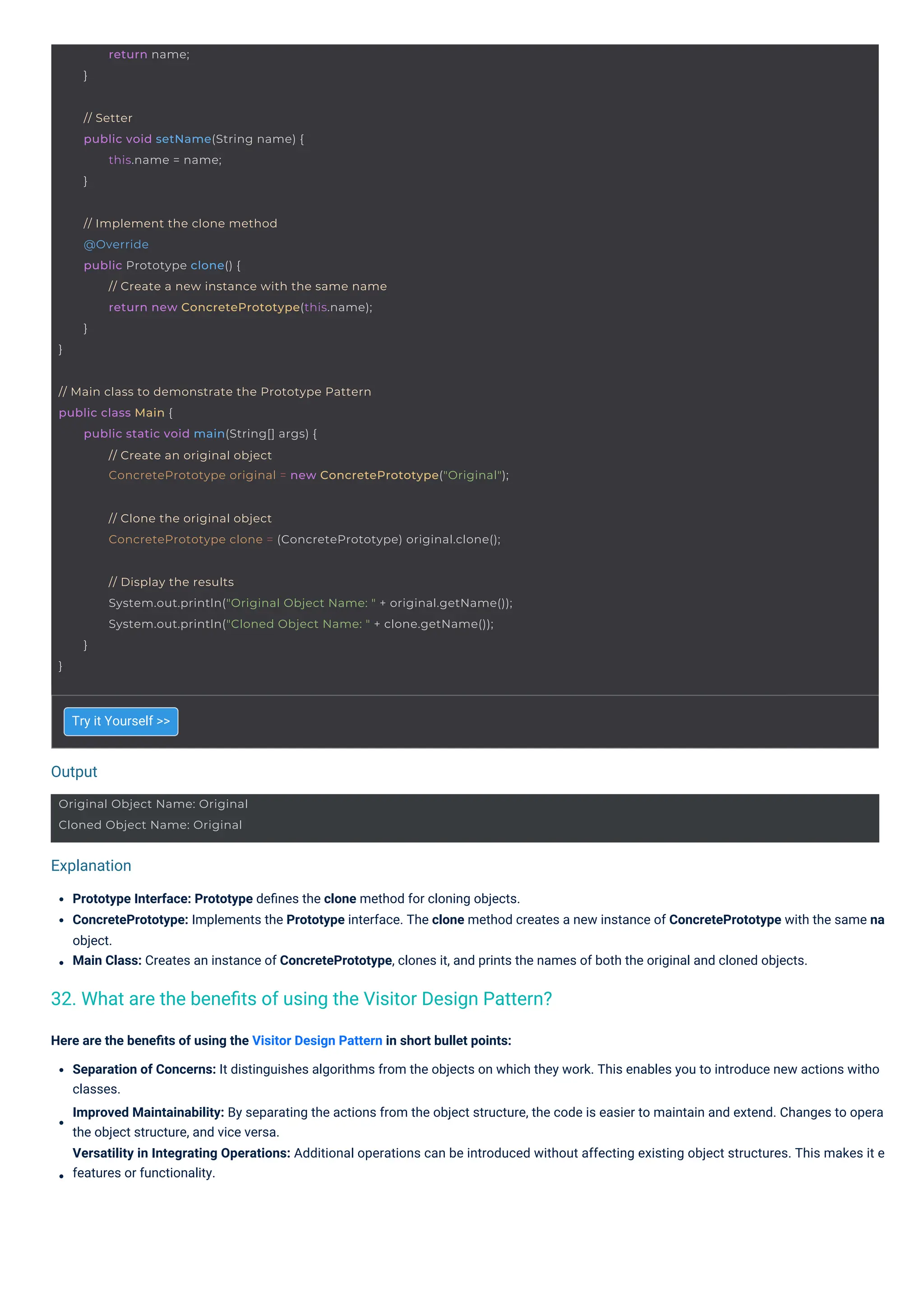 Output
Explanation
Try it Yourself >>
Prototype Interface: Prototype deﬁnes the clone method for cloning objects.
ConcretePrototype: Implements the Prototype interface. The clone method creates a new instance of ConcretePrototype with the same na
object.
Main Class: Creates an instance of ConcretePrototype, clones it, and prints the names of both the original and cloned objects.
Here are the beneﬁts of using the Visitor Design Pattern in short bullet points:
Separation of Concerns: It distinguishes algorithms from the objects on which they work. This enables you to introduce new actions witho
classes.
Improved Maintainability: By separating the actions from the object structure, the code is easier to maintain and extend. Changes to opera
the object structure, and vice versa.
Versatility in Integrating Operations: Additional operations can be introduced without affecting existing object structures. This makes it e
features or functionality.
32. What are the beneﬁts of using the Visitor Design Pattern?
return name;
}
Original Object Name: Original
Cloned Object Name: Original
// Setter
public void setName(String name) {
this.name = name;
}
}
// Implement the clone method
@Override
public Prototype clone() {
// Create a new instance with the same name
return new ConcretePrototype(this.name);
}
// Clone the original object
ConcretePrototype clone = (ConcretePrototype) original.clone();
// Main class to demonstrate the Prototype Pattern
public class Main {
public static void main(String[] args) {
// Create an original object
ConcretePrototype original = new ConcretePrototype("Original");
}
// Display the results
System.out.println("Original Object Name: " + original.getName());
System.out.println("Cloned Object Name: " + clone.getName());
}
 