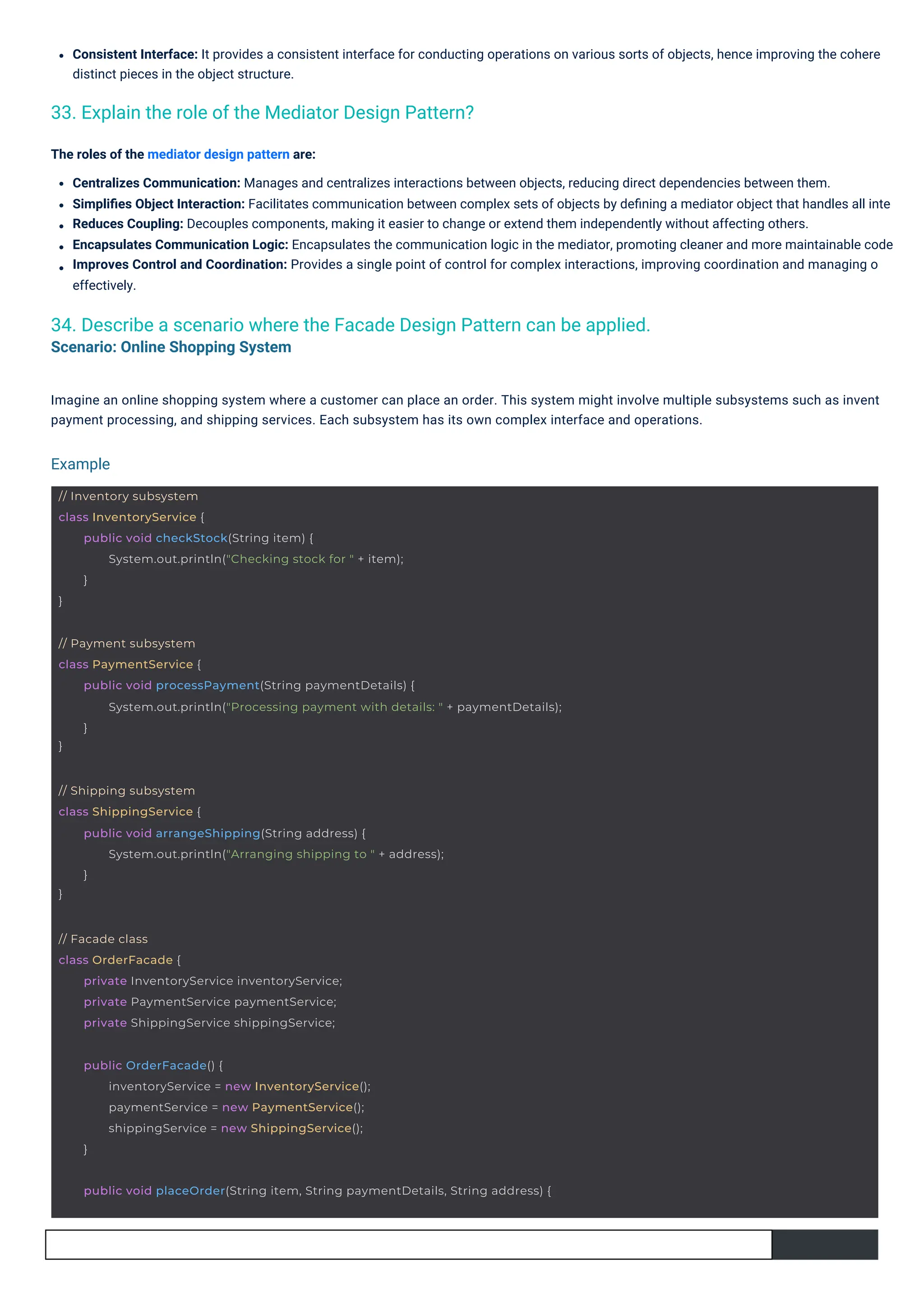 Consistent Interface: It provides a consistent interface for conducting operations on various sorts of objects, hence improving the cohere
distinct pieces in the object structure.
The roles of the mediator design pattern are:
Centralizes Communication: Manages and centralizes interactions between objects, reducing direct dependencies between them.
Simpliﬁes Object Interaction: Facilitates communication between complex sets of objects by deﬁning a mediator object that handles all inte
Reduces Coupling: Decouples components, making it easier to change or extend them independently without affecting others.
Encapsulates Communication Logic: Encapsulates the communication logic in the mediator, promoting cleaner and more maintainable code
Improves Control and Coordination: Provides a single point of control for complex interactions, improving coordination and managing o
effectively.
Imagine an online shopping system where a customer can place an order. This system might involve multiple subsystems such as invent
payment processing, and shipping services. Each subsystem has its own complex interface and operations.
33. Explain the role of the Mediator Design Pattern?
34. Describe a scenario where the Facade Design Pattern can be applied.
Scenario: Online Shopping System
Example
// Facade class
class OrderFacade {
private InventoryService inventoryService;
private PaymentService paymentService;
private ShippingService shippingService;
public OrderFacade() {
inventoryService = new InventoryService();
paymentService = new PaymentService();
shippingService = new ShippingService();
}
// Inventory subsystem
class InventoryService {
}
public void checkStock(String item) {
System.out.println("Checking stock for " + item);
}
// Shipping subsystem
class ShippingService {
}
public void arrangeShipping(String address) {
System.out.println("Arranging shipping to " + address);
}
public void placeOrder(String item, String paymentDetails, String address) {
// Payment subsystem
class PaymentService {
}
public void processPayment(String paymentDetails) {
System.out.println("Processing payment with details: " + paymentDetails);
}
 