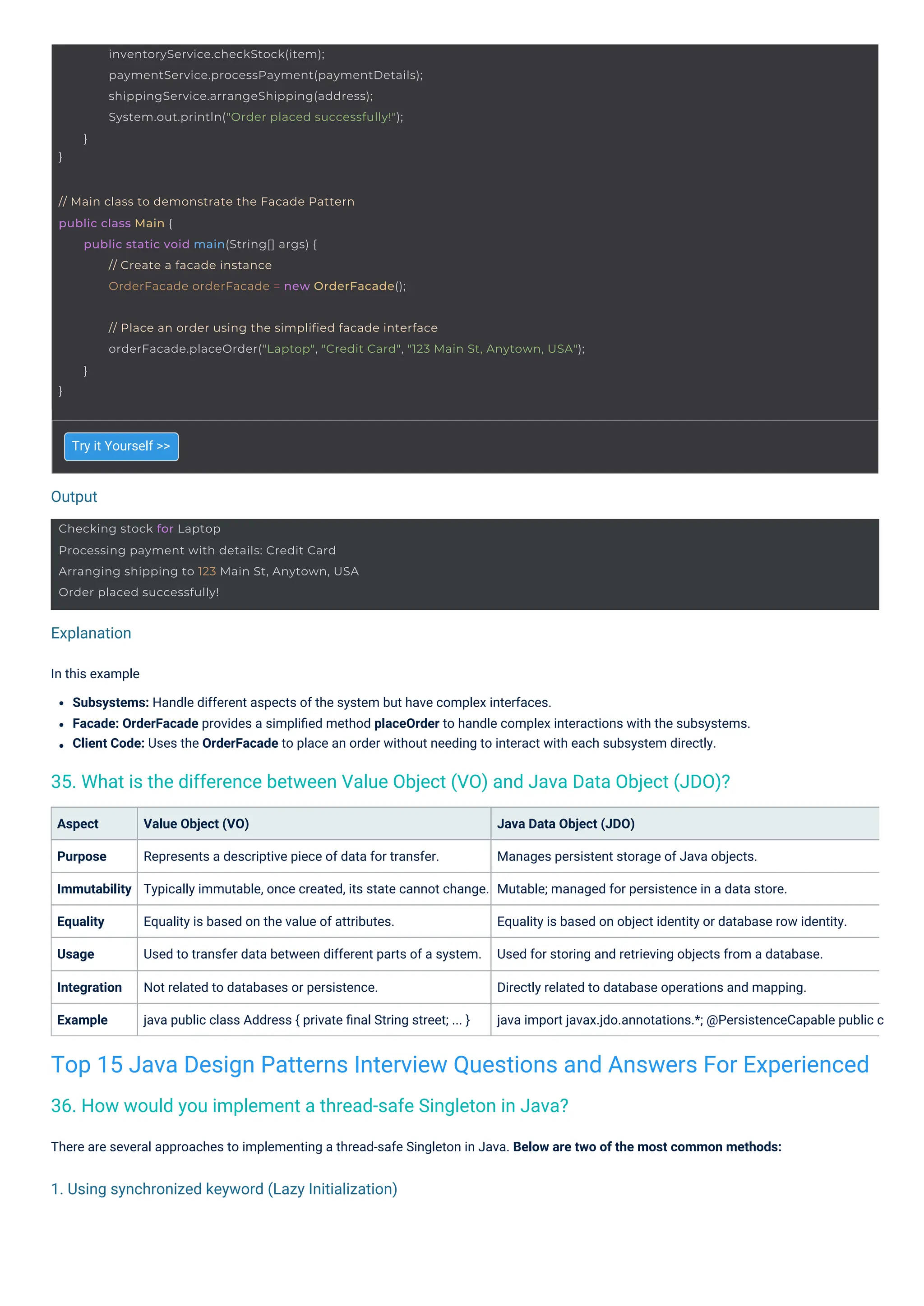 Output
Explanation
1. Using synchronized keyword (Lazy Initialization)
Try it Yourself >>
Aspect
Purpose
Immutability
Equality
Usage
Value Object (VO)
Represents a descriptive piece of data for transfer.
Typically immutable, once created, its state cannot change.
Equality is based on the value of attributes.
Used to transfer data between different parts of a system.
Integration
Example
Not related to databases or persistence.
java public class Address { private ﬁnal String street; ... }
In this example
Subsystems: Handle different aspects of the system but have complex interfaces.
Facade: OrderFacade provides a simpliﬁed method placeOrder to handle complex interactions with the subsystems.
Client Code: Uses the OrderFacade to place an order without needing to interact with each subsystem directly.
There are several approaches to implementing a thread-safe Singleton in Java. Below are two of the most common methods:
Java Data Object (JDO)
Manages persistent storage of Java objects.
Mutable; managed for persistence in a data store.
Equality is based on object identity or database row identity.
Used for storing and retrieving objects from a database.
Directly related to database operations and mapping.
java import javax.jdo.annotations.*; @PersistenceCapable public c
36. How would you implement a thread-safe Singleton in Java?
35. What is the difference between Value Object (VO) and Java Data Object (JDO)?
Top 15 Java Design Patterns Interview Questions and Answers For Experienced
Checking stock for Laptop
Processing payment with details: Credit Card
Arranging shipping to 123 Main St, Anytown, USA
Order placed successfully!
// Main class to demonstrate the Facade Pattern
public class Main {
public static void main(String[] args) {
// Create a facade instance
OrderFacade orderFacade = new OrderFacade();
}
inventoryService.checkStock(item);
paymentService.processPayment(paymentDetails);
shippingService.arrangeShipping(address);
System.out.println("Order placed successfully!");
}
}
// Place an order using the simplified facade interface
orderFacade.placeOrder("Laptop", "Credit Card", "123 Main St, Anytown, USA");
}
 