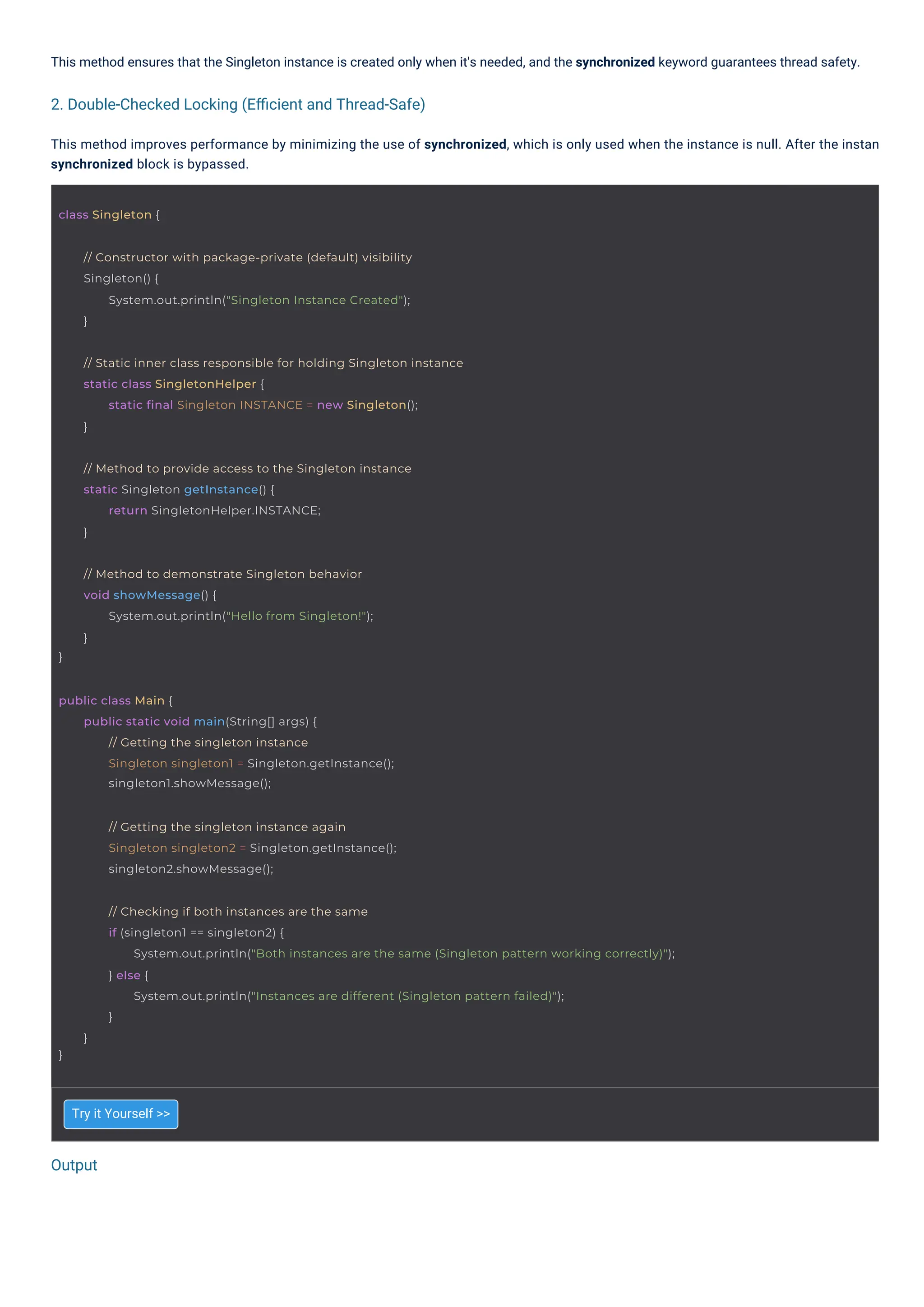 Try it Yourself >>
This method ensures that the Singleton instance is created only when it's needed, and the synchronized keyword guarantees thread safety.
This method improves performance by minimizing the use of synchronized, which is only used when the instance is null. After the instan
synchronized block is bypassed.
Output
2. Double-Checked Locking (Eﬃcient and Thread-Safe)
class Singleton {
}
// Method to demonstrate Singleton behavior
void showMessage() {
System.out.println("Hello from Singleton!");
}
public class Main {
public static void main(String[] args) {
// Getting the singleton instance
Singleton singleton1 = Singleton.getInstance();
singleton1.showMessage();
// Getting the singleton instance again
Singleton singleton2 = Singleton.getInstance();
singleton2.showMessage();
// Method to provide access to the Singleton instance
static Singleton getInstance() {
return SingletonHelper.INSTANCE;
}
// Constructor with package-private (default) visibility
Singleton() {
System.out.println("Singleton Instance Created");
}
// Static inner class responsible for holding Singleton instance
static class SingletonHelper {
static final Singleton INSTANCE = new Singleton();
}
}
// Checking if both instances are the same
if (singleton1 == singleton2) {
System.out.println("Both instances are the same (Singleton pattern working correctly)");
} else {
System.out.println("Instances are different (Singleton pattern failed)");
}
}
 