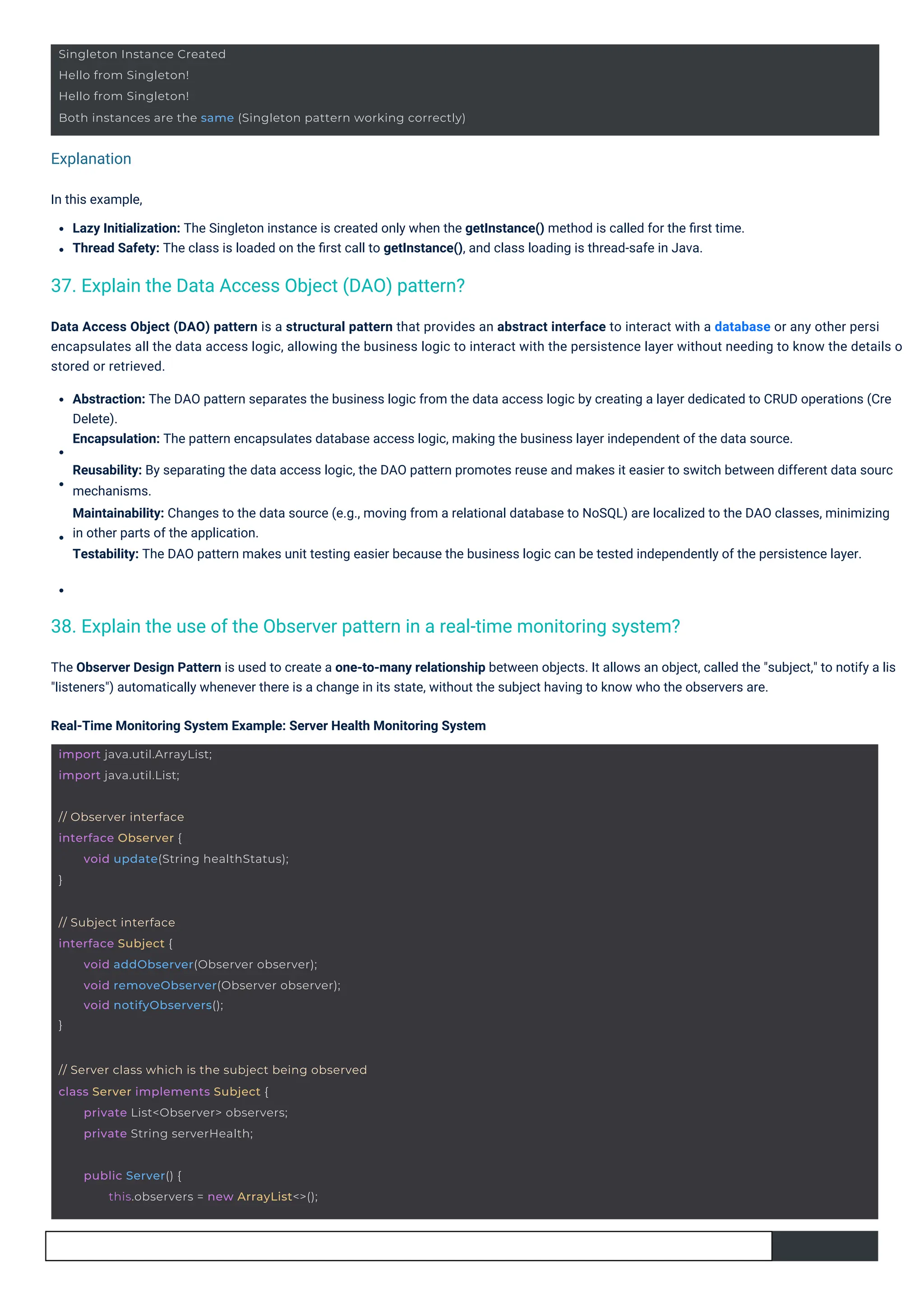 Explanation
In this example,
Lazy Initialization: The Singleton instance is created only when the getInstance() method is called for the ﬁrst time.
Thread Safety: The class is loaded on the ﬁrst call to getInstance(), and class loading is thread-safe in Java.
The Observer Design Pattern is used to create a one-to-many relationship between objects. It allows an object, called the "subject," to notify a lis
"listeners") automatically whenever there is a change in its state, without the subject having to know who the observers are.
Real-Time Monitoring System Example: Server Health Monitoring System
Data Access Object (DAO) pattern is a structural pattern that provides an abstract interface to interact with a database or any other persi
encapsulates all the data access logic, allowing the business logic to interact with the persistence layer without needing to know the details o
stored or retrieved.
Abstraction: The DAO pattern separates the business logic from the data access logic by creating a layer dedicated to CRUD operations (Cre
Delete).
Encapsulation: The pattern encapsulates database access logic, making the business layer independent of the data source.
Reusability: By separating the data access logic, the DAO pattern promotes reuse and makes it easier to switch between different data sourc
mechanisms.
Maintainability: Changes to the data source (e.g., moving from a relational database to NoSQL) are localized to the DAO classes, minimizing
in other parts of the application.
Testability: The DAO pattern makes unit testing easier because the business logic can be tested independently of the persistence layer.
37. Explain the Data Access Object (DAO) pattern?
38. Explain the use of the Observer pattern in a real-time monitoring system?
import java.util.ArrayList;
import java.util.List;
// Observer interface
interface Observer {
}
void update(String healthStatus);
public Server() {
this.observers = new ArrayList<>();
// Subject interface
interface Subject {
}
void addObserver(Observer observer);
void removeObserver(Observer observer);
void notifyObservers();
// Server class which is the subject being observed
class Server implements Subject {
private List<Observer> observers;
private String serverHealth;
Singleton Instance Created
Hello from Singleton!
Hello from Singleton!
Both instances are the same (Singleton pattern working correctly)
 