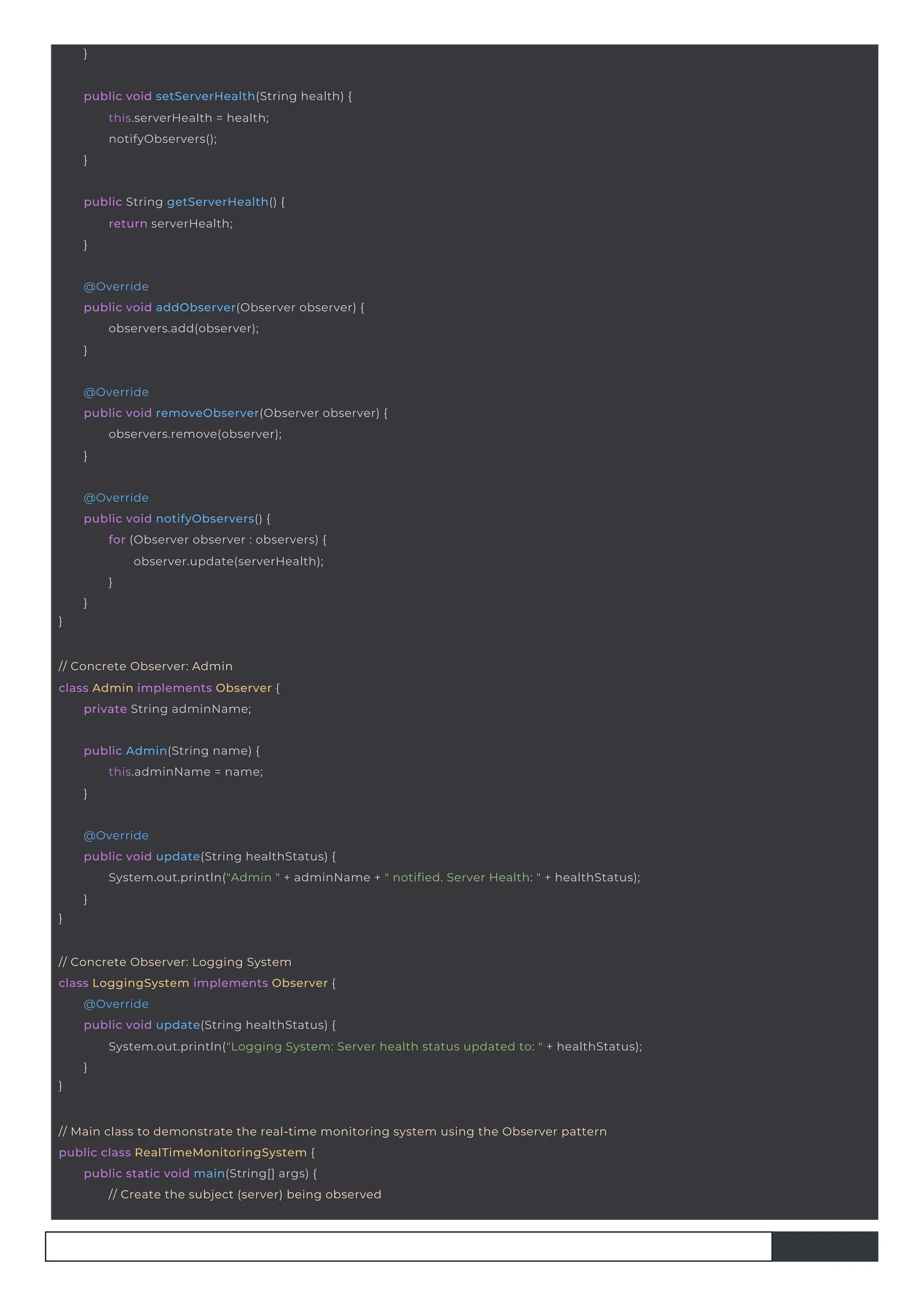 }
public Admin(String name) {
this.adminName = name;
}
// Concrete Observer: Admin
class Admin implements Observer {
private String adminName;
public String getServerHealth() {
return serverHealth;
}
}
@Override
public void notifyObservers() {
for (Observer observer : observers) {
observer.update(serverHealth);
}
}
public void setServerHealth(String health) {
this.serverHealth = health;
notifyObservers();
}
@Override
public void addObserver(Observer observer) {
observers.add(observer);
}
@Override
public void removeObserver(Observer observer) {
observers.remove(observer);
}
// Main class to demonstrate the real-time monitoring system using the Observer pattern
public class RealTimeMonitoringSystem {
public static void main(String[] args) {
// Create the subject (server) being observed
}
@Override
public void update(String healthStatus) {
System.out.println("Admin " + adminName + " notified. Server Health: " + healthStatus);
}
// Concrete Observer: Logging System
class LoggingSystem implements Observer {
}
@Override
public void update(String healthStatus) {
System.out.println("Logging System: Server health status updated to: " + healthStatus);
}
 