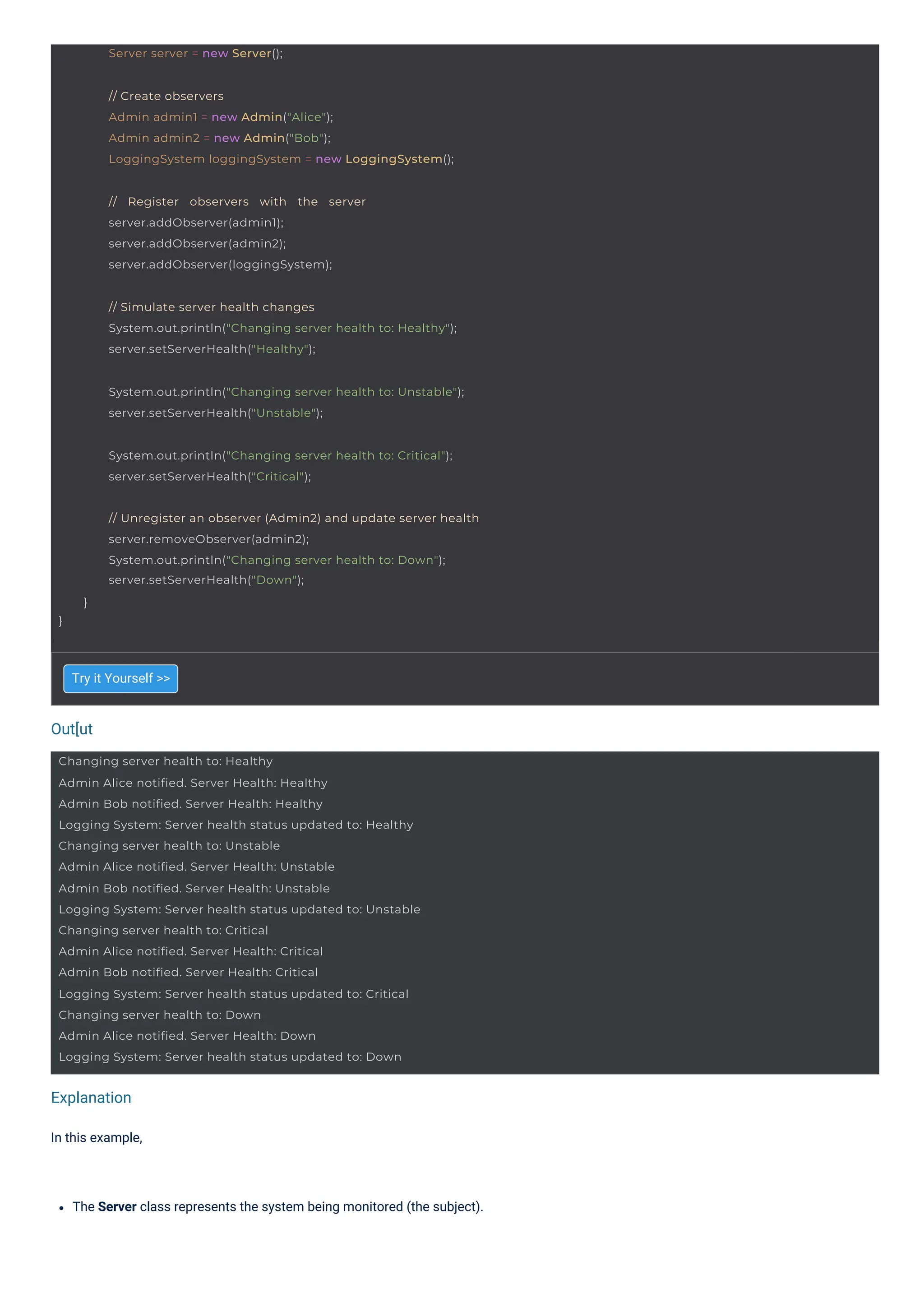 Out[ut
Explanation
In this example,
Try it Yourself >>
The Server class represents the system being monitored (the subject).
Server server = new Server();
// Register observers with the server
server.addObserver(admin1);
server.addObserver(admin2);
server.addObserver(loggingSystem);
Changing server health to: Healthy
Admin Alice notified. Server Health: Healthy
Admin Bob notified. Server Health: Healthy
Logging System: Server health status updated to: Healthy
Changing server health to: Unstable
Admin Alice notified. Server Health: Unstable
Admin Bob notified. Server Health: Unstable
Logging System: Server health status updated to: Unstable
Changing server health to: Critical
Admin Alice notified. Server Health: Critical
Admin Bob notified. Server Health: Critical
Logging System: Server health status updated to: Critical
Changing server health to: Down
Admin Alice notified. Server Health: Down
Logging System: Server health status updated to: Down
// Create observers
Admin admin1 = new Admin("Alice");
Admin admin2 = new Admin("Bob");
LoggingSystem loggingSystem = new LoggingSystem();
// Simulate server health changes
System.out.println("Changing server health to: Healthy");
server.setServerHealth("Healthy");
System.out.println("Changing server health to: Unstable");
server.setServerHealth("Unstable");
System.out.println("Changing server health to: Critical");
server.setServerHealth("Critical");
}
// Unregister an observer (Admin2) and update server health
server.removeObserver(admin2);
System.out.println("Changing server health to: Down");
server.setServerHealth("Down");
}
 