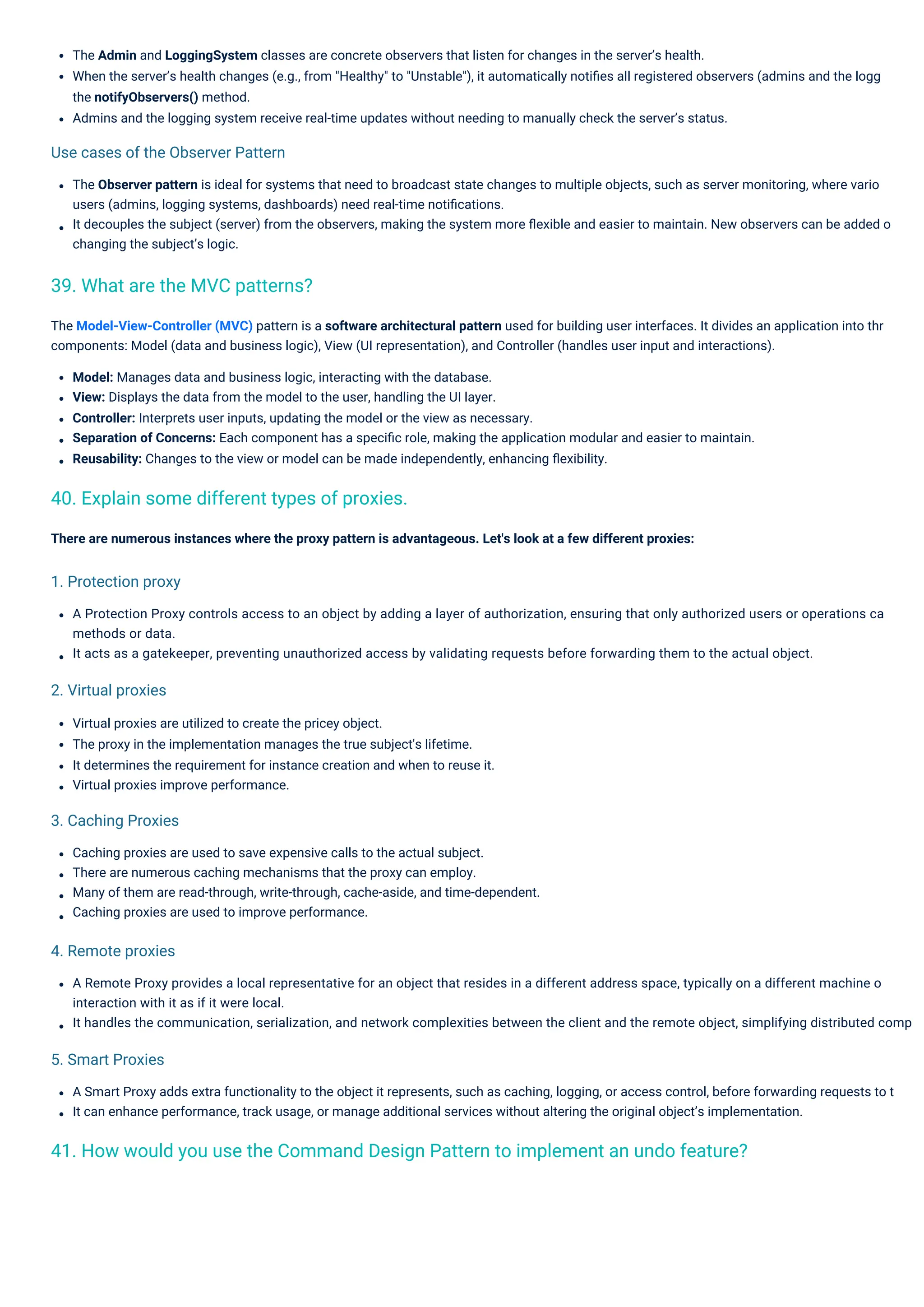 Virtual proxies are utilized to create the pricey object.
The proxy in the implementation manages the true subject's lifetime.
It determines the requirement for instance creation and when to reuse it.
Virtual proxies improve performance.
Caching proxies are used to save expensive calls to the actual subject.
There are numerous caching mechanisms that the proxy can employ.
Many of them are read-through, write-through, cache-aside, and time-dependent.
Caching proxies are used to improve performance.
There are numerous instances where the proxy pattern is advantageous. Let's look at a few different proxies:
The Admin and LoggingSystem classes are concrete observers that listen for changes in the server’s health.
When the server’s health changes (e.g., from "Healthy" to "Unstable"), it automatically notiﬁes all registered observers (admins and the logg
the notifyObservers() method.
Admins and the logging system receive real-time updates without needing to manually check the server’s status.
The Observer pattern is ideal for systems that need to broadcast state changes to multiple objects, such as server monitoring, where vario
users (admins, logging systems, dashboards) need real-time notiﬁcations.
It decouples the subject (server) from the observers, making the system more ﬂexible and easier to maintain. New observers can be added o
changing the subject’s logic.
A Remote Proxy provides a local representative for an object that resides in a different address space, typically on a different machine o
interaction with it as if it were local.
It handles the communication, serialization, and network complexities between the client and the remote object, simplifying distributed comp
The Model-View-Controller (MVC) pattern is a software architectural pattern used for building user interfaces. It divides an application into thr
components: Model (data and business logic), View (UI representation), and Controller (handles user input and interactions).
Model: Manages data and business logic, interacting with the database.
View: Displays the data from the model to the user, handling the UI layer.
Controller: Interprets user inputs, updating the model or the view as necessary.
Separation of Concerns: Each component has a speciﬁc role, making the application modular and easier to maintain.
Reusability: Changes to the view or model can be made independently, enhancing ﬂexibility.
A Smart Proxy adds extra functionality to the object it represents, such as caching, logging, or access control, before forwarding requests to t
It can enhance performance, track usage, or manage additional services without altering the original object’s implementation.
A Protection Proxy controls access to an object by adding a layer of authorization, ensuring that only authorized users or operations ca
methods or data.
It acts as a gatekeeper, preventing unauthorized access by validating requests before forwarding them to the actual object.
5. Smart Proxies
2. Virtual proxies
4. Remote proxies
3. Caching Proxies
1. Protection proxy
Use cases of the Observer Pattern
39. What are the MVC patterns?
40. Explain some different types of proxies.
41. How would you use the Command Design Pattern to implement an undo feature?
 