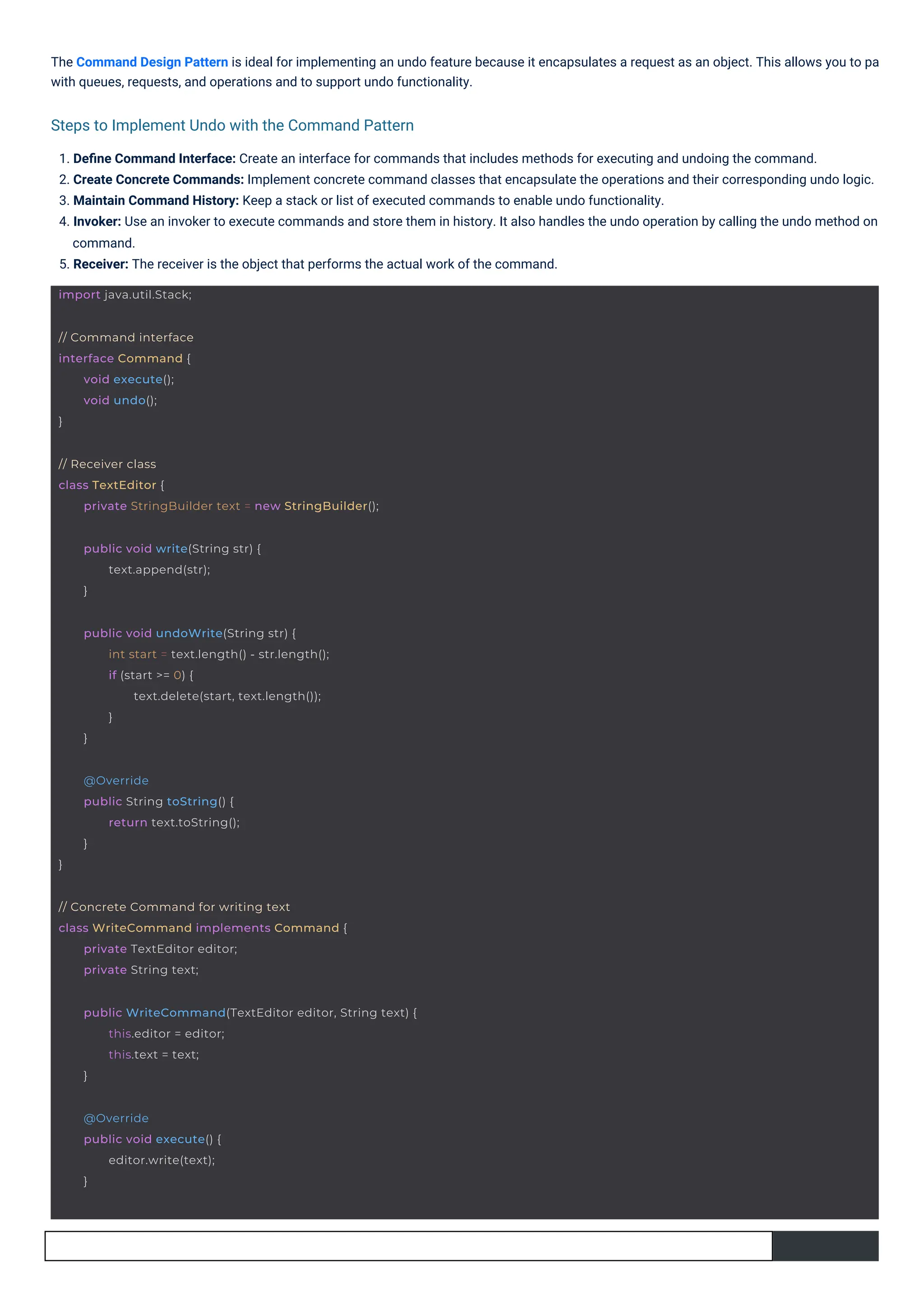 The Command Design Pattern is ideal for implementing an undo feature because it encapsulates a request as an object. This allows you to pa
with queues, requests, and operations and to support undo functionality.
1. Deﬁne Command Interface: Create an interface for commands that includes methods for executing and undoing the command.
2. Create Concrete Commands: Implement concrete command classes that encapsulate the operations and their corresponding undo logic.
3. Maintain Command History: Keep a stack or list of executed commands to enable undo functionality.
4. Invoker: Use an invoker to execute commands and store them in history. It also handles the undo operation by calling the undo method on
command.
5. Receiver: The receiver is the object that performs the actual work of the command.
Steps to Implement Undo with the Command Pattern
// Command interface
interface Command {
}
void execute();
void undo();
import java.util.Stack;
@Override
public void execute() {
editor.write(text);
}
}
@Override
public String toString() {
return text.toString();
}
public void write(String str) {
text.append(str);
}
// Concrete Command for writing text
class WriteCommand implements Command {
private TextEditor editor;
private String text;
public void undoWrite(String str) {
int start = text.length() - str.length();
if (start >= 0) {
text.delete(start, text.length());
}
}
// Receiver class
class TextEditor {
private StringBuilder text = new StringBuilder();
public WriteCommand(TextEditor editor, String text) {
this.editor = editor;
this.text = text;
}
 