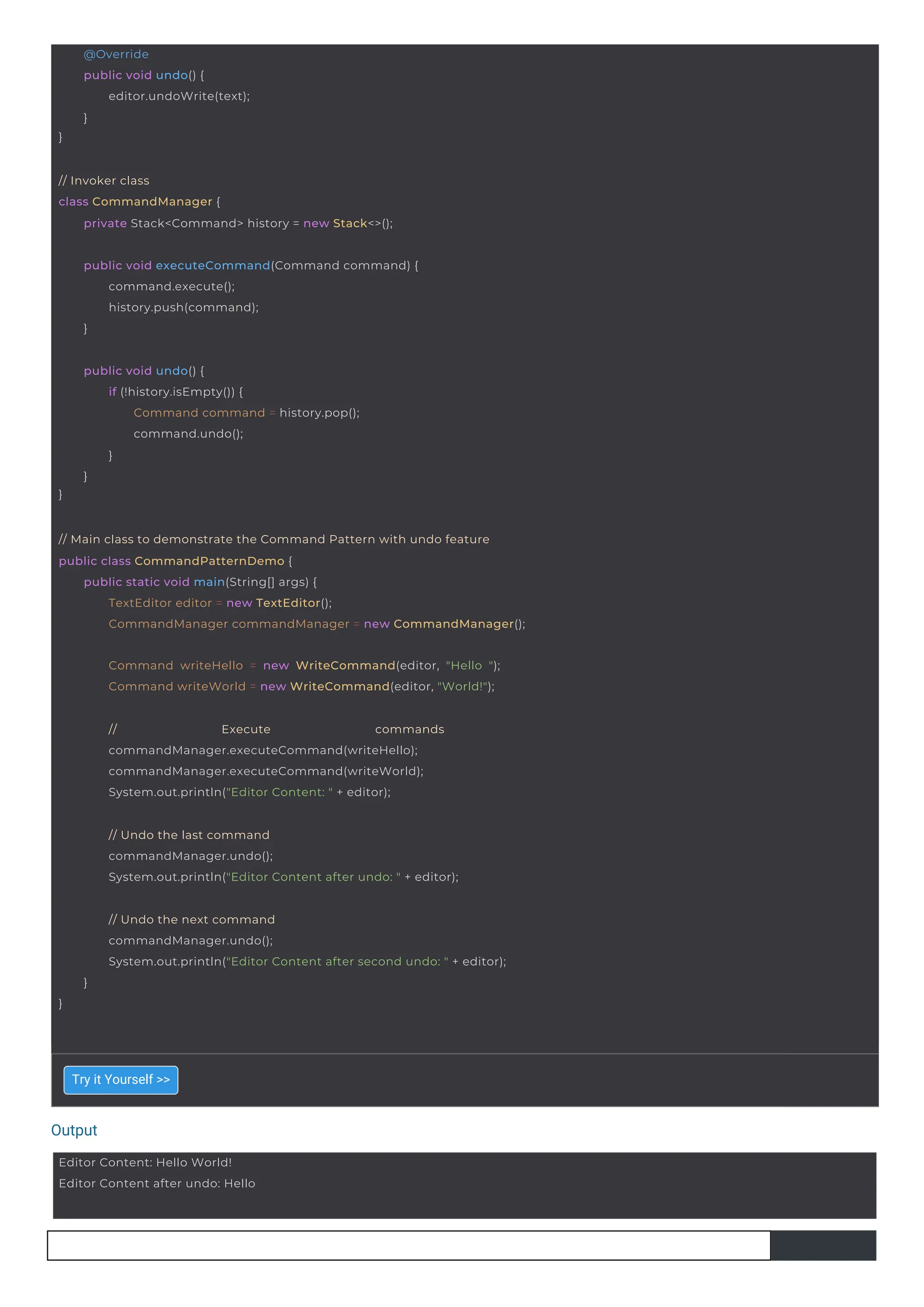 Output
}
@Override
public void undo() {
editor.undoWrite(text);
}
Editor Content: Hello World!
Editor Content after undo: Hello
}
public void undo() {
if (!history.isEmpty()) {
Command command = history.pop();
command.undo();
}
}
public void executeCommand(Command command) {
command.execute();
history.push(command);
}
// Invoker class
class CommandManager {
private Stack<Command> history = new Stack<>();
// Execute commands
commandManager.executeCommand(writeHello);
commandManager.executeCommand(writeWorld);
System.out.println("Editor Content: " + editor);
Command writeHello = new WriteCommand(editor, "Hello ");
Command writeWorld = new WriteCommand(editor, "World!");
// Main class to demonstrate the Command Pattern with undo feature
public class CommandPatternDemo {
public static void main(String[] args) {
TextEditor editor = new TextEditor();
CommandManager commandManager = new CommandManager();
// Undo the last command
commandManager.undo();
System.out.println("Editor Content after undo: " + editor);
}
// Undo the next command
commandManager.undo();
System.out.println("Editor Content after second undo: " + editor);
}
Try it Yourself >>
 