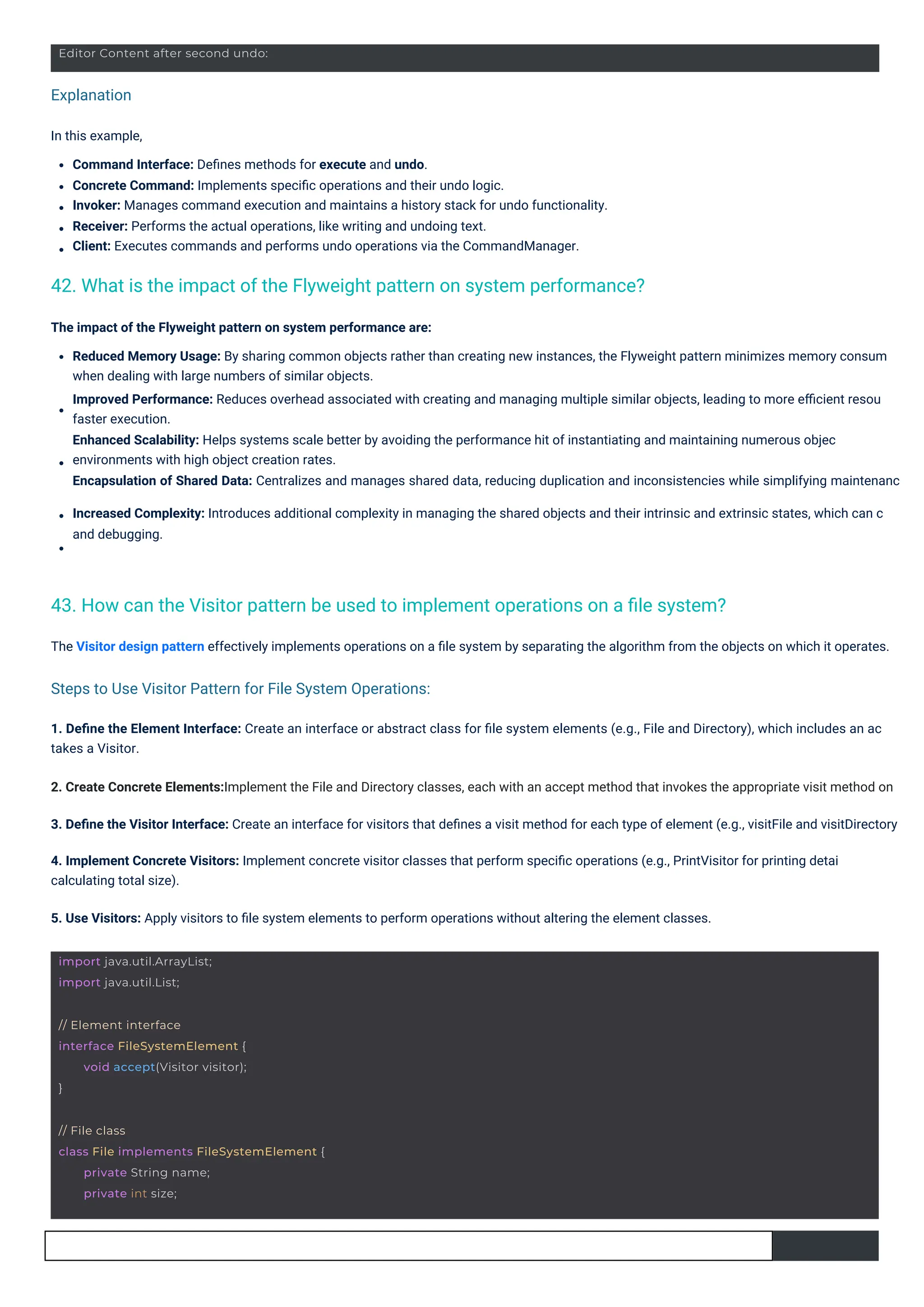Explanation
Steps to Use Visitor Pattern for File System Operations:
In this example,
Command Interface: Deﬁnes methods for execute and undo.
Concrete Command: Implements speciﬁc operations and their undo logic.
Invoker: Manages command execution and maintains a history stack for undo functionality.
Receiver: Performs the actual operations, like writing and undoing text.
Client: Executes commands and performs undo operations via the CommandManager.
The Visitor design pattern effectively implements operations on a ﬁle system by separating the algorithm from the objects on which it operates.
The impact of the Flyweight pattern on system performance are:
Reduced Memory Usage: By sharing common objects rather than creating new instances, the Flyweight pattern minimizes memory consum
when dealing with large numbers of similar objects.
Improved Performance: Reduces overhead associated with creating and managing multiple similar objects, leading to more eﬃcient resou
faster execution.
Enhanced Scalability: Helps systems scale better by avoiding the performance hit of instantiating and maintaining numerous objec
environments with high object creation rates.
Encapsulation of Shared Data: Centralizes and manages shared data, reducing duplication and inconsistencies while simplifying maintenanc
Increased Complexity: Introduces additional complexity in managing the shared objects and their intrinsic and extrinsic states, which can c
and debugging.
1. Deﬁne the Element Interface: Create an interface or abstract class for ﬁle system elements (e.g., File and Directory), which includes an ac
takes a Visitor.
2. Create Concrete Elements:Implement the File and Directory classes, each with an accept method that invokes the appropriate visit method on
3. Deﬁne the Visitor Interface: Create an interface for visitors that deﬁnes a visit method for each type of element (e.g., visitFile and visitDirectory
4. Implement Concrete Visitors: Implement concrete visitor classes that perform speciﬁc operations (e.g., PrintVisitor for printing detai
calculating total size).
5. Use Visitors: Apply visitors to ﬁle system elements to perform operations without altering the element classes.
42. What is the impact of the Flyweight pattern on system performance?
43. How can the Visitor pattern be used to implement operations on a ﬁle system?
import java.util.ArrayList;
import java.util.List;
// Element interface
interface FileSystemElement {
}
void accept(Visitor visitor);
Editor Content after second undo:
// File class
class File implements FileSystemElement {
private String name;
private int size;
 