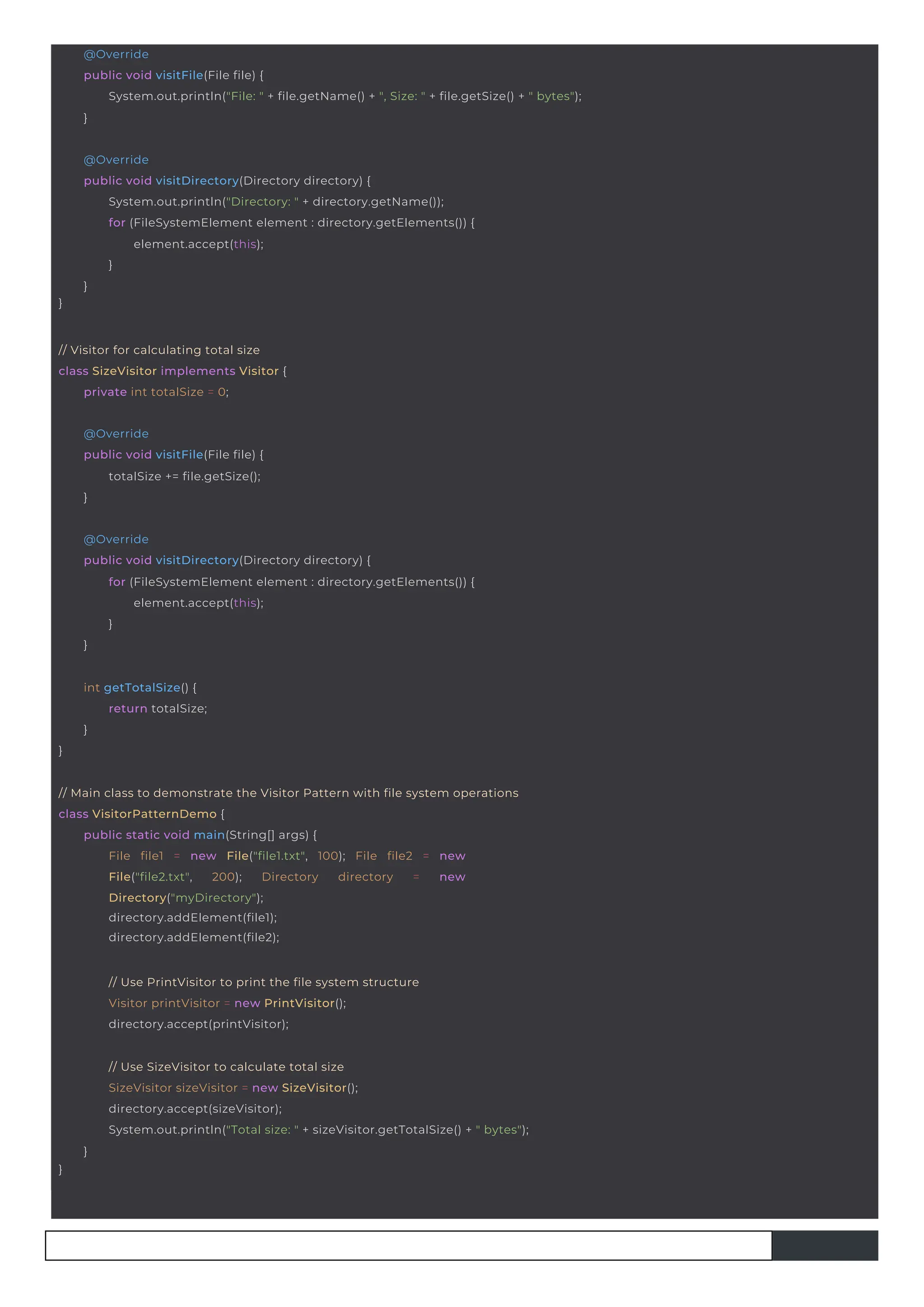 }
int getTotalSize() {
return totalSize;
}
@Override
public void visitFile(File file) {
totalSize += file.getSize();
}
// Visitor for calculating total size
class SizeVisitor implements Visitor {
private int totalSize = 0;
// Use PrintVisitor to print the file system structure
Visitor printVisitor = new PrintVisitor();
directory.accept(printVisitor);
}
@Override
public void visitDirectory(Directory directory) {
System.out.println("Directory: " + directory.getName());
for (FileSystemElement element : directory.getElements()) {
element.accept(this);
}
}
@Override
public void visitDirectory(Directory directory) {
for (FileSystemElement element : directory.getElements()) {
element.accept(this);
}
}
// Main class to demonstrate the Visitor Pattern with file system operations
class VisitorPatternDemo {
public static void main(String[] args) {
File file1 = new File("file1.txt", 100); File file2 = new
File("file2.txt", 200); Directory directory = new
Directory("myDirectory");
directory.addElement(file1);
directory.addElement(file2);
}
// Use SizeVisitor to calculate total size
SizeVisitor sizeVisitor = new SizeVisitor();
directory.accept(sizeVisitor);
System.out.println("Total size: " + sizeVisitor.getTotalSize() + " bytes");
}
@Override
public void visitFile(File file) {
System.out.println("File: " + file.getName() + ", Size: " + file.getSize() + " bytes");
}
 