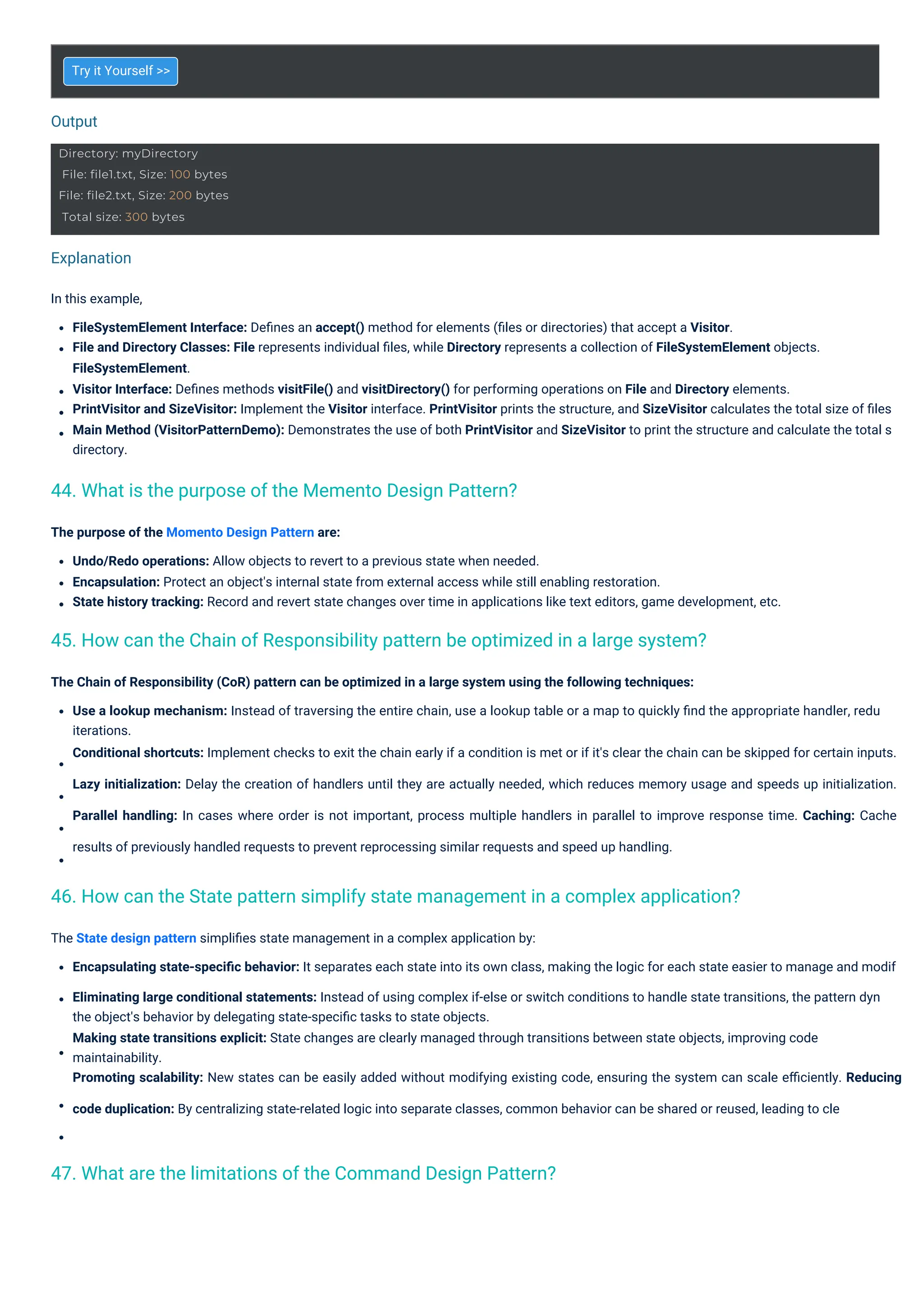 Output
Explanation
Try it Yourself >>
The purpose of the Momento Design Pattern are:
Undo/Redo operations: Allow objects to revert to a previous state when needed.
Encapsulation: Protect an object's internal state from external access while still enabling restoration.
State history tracking: Record and revert state changes over time in applications like text editors, game development, etc.
The Chain of Responsibility (CoR) pattern can be optimized in a large system using the following techniques:
Use a lookup mechanism: Instead of traversing the entire chain, use a lookup table or a map to quickly ﬁnd the appropriate handler, redu
iterations.
Conditional shortcuts: Implement checks to exit the chain early if a condition is met or if it's clear the chain can be skipped for certain inputs.
Lazy initialization: Delay the creation of handlers until they are actually needed, which reduces memory usage and speeds up initialization.
Parallel handling: In cases where order is not important, process multiple handlers in parallel to improve response time. Caching: Cache
results of previously handled requests to prevent reprocessing similar requests and speed up handling.
The State design pattern simpliﬁes state management in a complex application by:
Encapsulating state-speciﬁc behavior: It separates each state into its own class, making the logic for each state easier to manage and modif
Eliminating large conditional statements: Instead of using complex if-else or switch conditions to handle state transitions, the pattern dyn
the object's behavior by delegating state-speciﬁc tasks to state objects.
Making state transitions explicit: State changes are clearly managed through transitions between state objects, improving code
maintainability.
Promoting scalability: New states can be easily added without modifying existing code, ensuring the system can scale eﬃciently. Reducing
code duplication: By centralizing state-related logic into separate classes, common behavior can be shared or reused, leading to cle
In this example,
FileSystemElement Interface: Deﬁnes an accept() method for elements (ﬁles or directories) that accept a Visitor.
File and Directory Classes: File represents individual ﬁles, while Directory represents a collection of FileSystemElement objects.
FileSystemElement.
Visitor Interface: Deﬁnes methods visitFile() and visitDirectory() for performing operations on File and Directory elements.
PrintVisitor and SizeVisitor: Implement the Visitor interface. PrintVisitor prints the structure, and SizeVisitor calculates the total size of ﬁles
Main Method (VisitorPatternDemo): Demonstrates the use of both PrintVisitor and SizeVisitor to print the structure and calculate the total s
directory.
44. What is the purpose of the Memento Design Pattern?
47. What are the limitations of the Command Design Pattern?
45. How can the Chain of Responsibility pattern be optimized in a large system?
46. How can the State pattern simplify state management in a complex application?
Directory: myDirectory
File: file1.txt, Size: 100 bytes
File: file2.txt, Size: 200 bytes
Total size: 300 bytes
 
