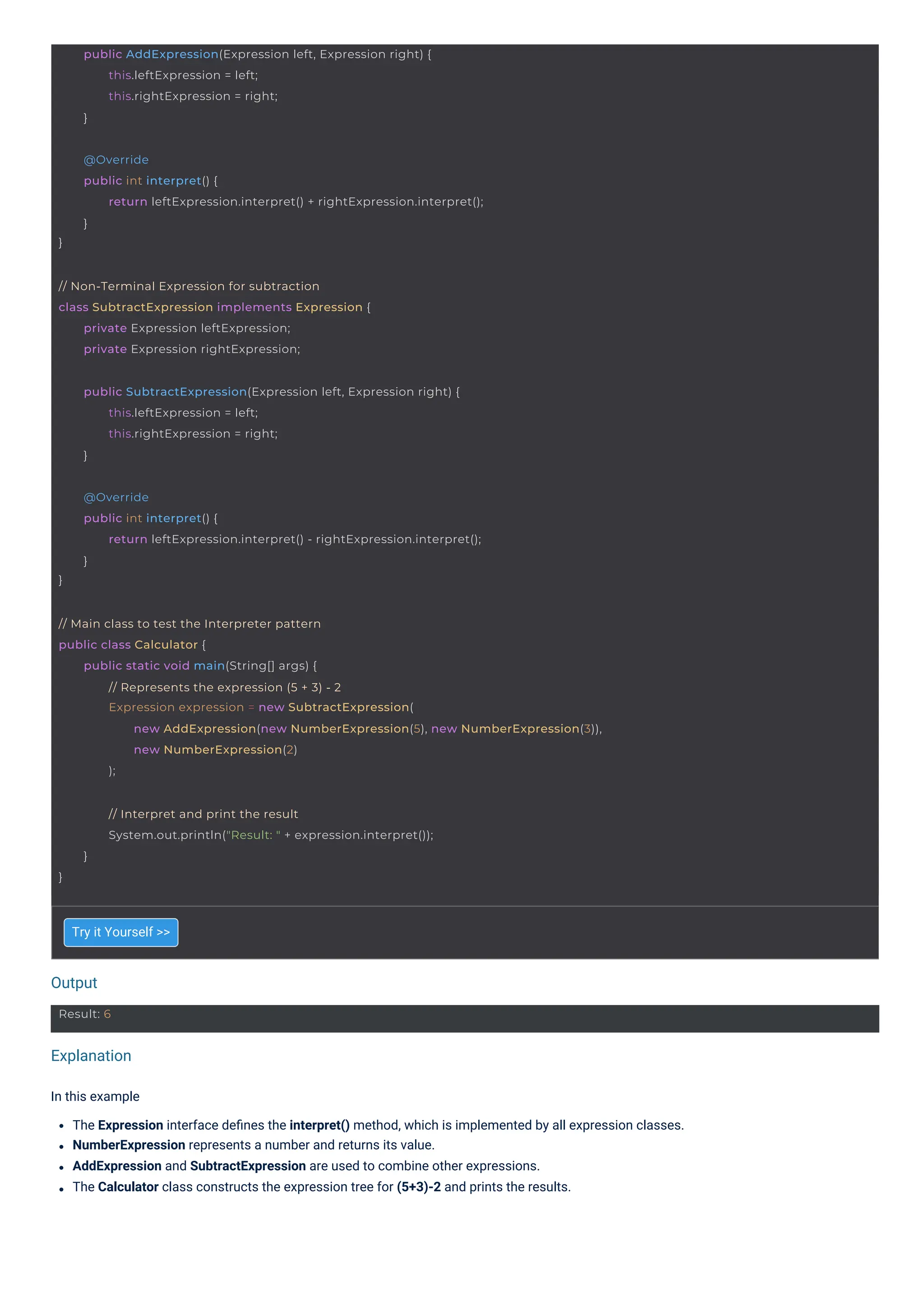 Output
Explanation
Try it Yourself >>
In this example
The Expression interface deﬁnes the interpret() method, which is implemented by all expression classes.
NumberExpression represents a number and returns its value.
AddExpression and SubtractExpression are used to combine other expressions.
The Calculator class constructs the expression tree for (5+3)-2 and prints the results.
Result: 6
// Non-Terminal Expression for subtraction
class SubtractExpression implements Expression {
private Expression leftExpression;
private Expression rightExpression;
public AddExpression(Expression left, Expression right) {
this.leftExpression = left;
this.rightExpression = right;
}
}
// Interpret and print the result
System.out.println("Result: " + expression.interpret());
}
public SubtractExpression(Expression left, Expression right) {
this.leftExpression = left;
this.rightExpression = right;
}
}
@Override
public int interpret() {
return leftExpression.interpret() + rightExpression.interpret();
}
}
@Override
public int interpret() {
return leftExpression.interpret() - rightExpression.interpret();
}
// Main class to test the Interpreter pattern
public class Calculator {
public static void main(String[] args) {
// Represents the expression (5 + 3) - 2
Expression expression = new SubtractExpression(
new AddExpression(new NumberExpression(5), new NumberExpression(3)),
new NumberExpression(2)
);
 